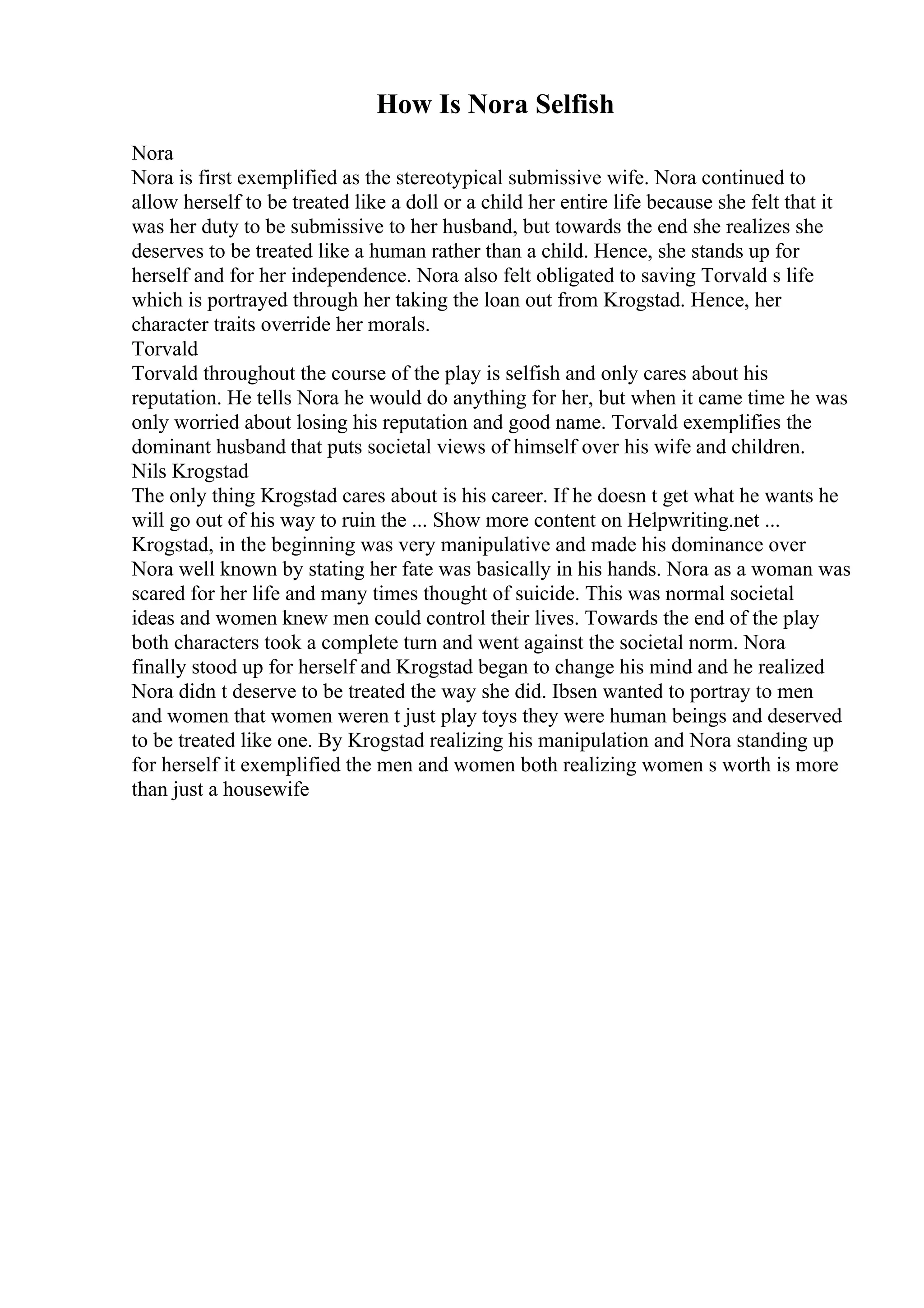 How Is Nora Selfish
Nora
Nora is first exemplified as the stereotypical submissive wife. Nora continued to
allow herself to be treated like a doll or a child her entire life because she felt that it
was her duty to be submissive to her husband, but towards the end she realizes she
deserves to be treated like a human rather than a child. Hence, she stands up for
herself and for her independence. Nora also felt obligated to saving Torvald s life
which is portrayed through her taking the loan out from Krogstad. Hence, her
character traits override her morals.
Torvald
Torvald throughout the course of the play is selfish and only cares about his
reputation. He tells Nora he would do anything for her, but when it came time he was
only worried about losing his reputation and good name. Torvald exemplifies the
dominant husband that puts societal views of himself over his wife and children.
Nils Krogstad
The only thing Krogstad cares about is his career. If he doesn t get what he wants he
will go out of his way to ruin the ... Show more content on Helpwriting.net ...
Krogstad, in the beginning was very manipulative and made his dominance over
Nora well known by stating her fate was basically in his hands. Nora as a woman was
scared for her life and many times thought of suicide. This was normal societal
ideas and women knew men could control their lives. Towards the end of the play
both characters took a complete turn and went against the societal norm. Nora
finally stood up for herself and Krogstad began to change his mind and he realized
Nora didn t deserve to be treated the way she did. Ibsen wanted to portray to men
and women that women weren t just play toys they were human beings and deserved
to be treated like one. By Krogstad realizing his manipulation and Nora standing up
for herself it exemplified the men and women both realizing women s worth is more
than just a housewife
 