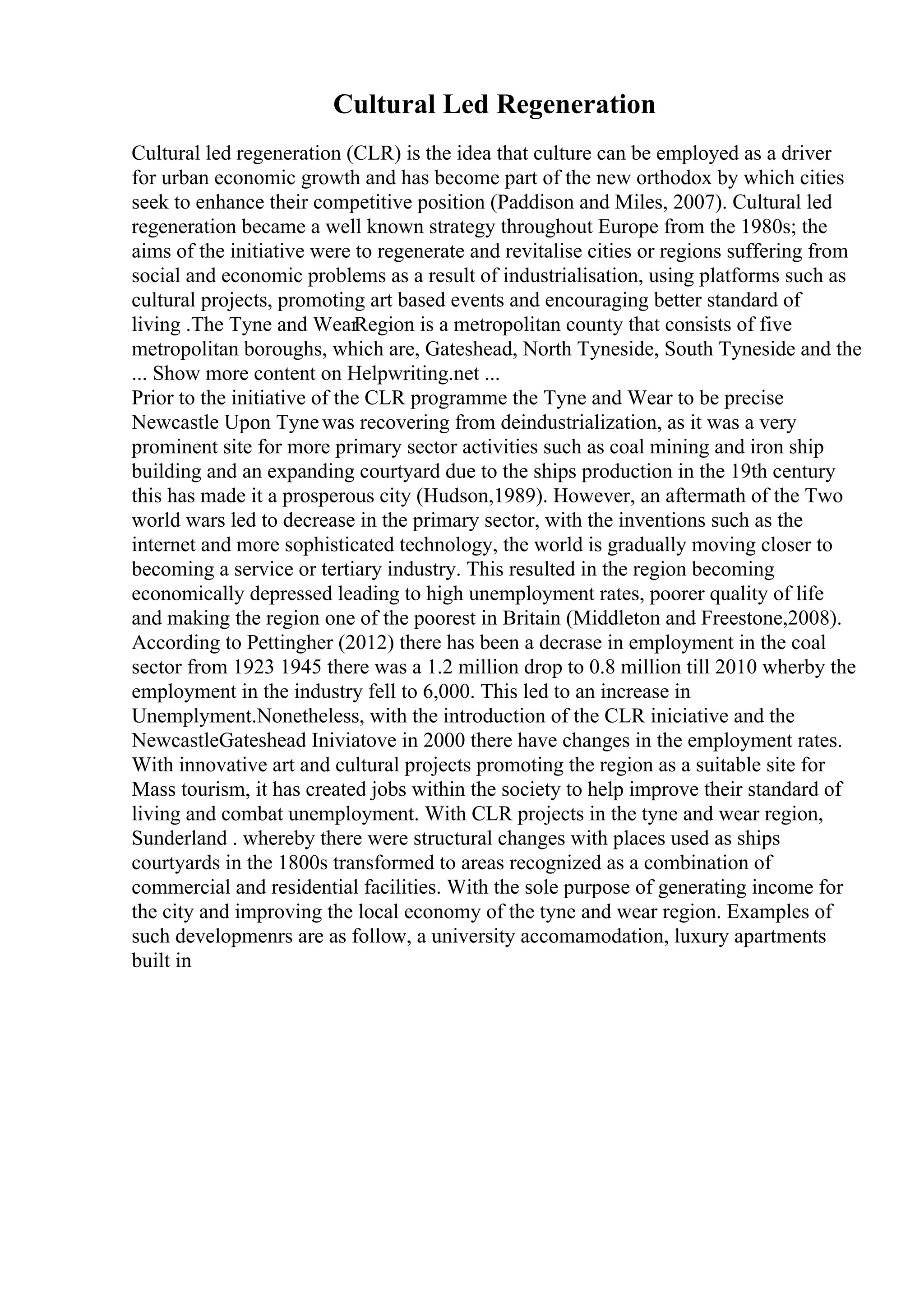 Cultural Led Regeneration
Cultural led regeneration (CLR) is the idea that culture can be employed as a driver
for urban economic growth and has become part of the new orthodox by which cities
seek to enhance their competitive position (Paddison and Miles, 2007). Cultural led
regeneration became a well known strategy throughout Europe from the 1980s; the
aims of the initiative were to regenerate and revitalise cities or regions suffering from
social and economic problems as a result of industrialisation, using platforms such as
cultural projects, promoting art based events and encouraging better standard of
living .The Tyne and WearRegion is a metropolitan county that consists of five
metropolitan boroughs, which are, Gateshead, North Tyneside, South Tyneside and the
... Show more content on Helpwriting.net ...
Prior to the initiative of the CLR programme the Tyne and Wear to be precise
Newcastle Upon Tynewas recovering from deindustrialization, as it was a very
prominent site for more primary sector activities such as coal mining and iron ship
building and an expanding courtyard due to the ships production in the 19th century
this has made it a prosperous city (Hudson,1989). However, an aftermath of the Two
world wars led to decrease in the primary sector, with the inventions such as the
internet and more sophisticated technology, the world is gradually moving closer to
becoming a service or tertiary industry. This resulted in the region becoming
economically depressed leading to high unemployment rates, poorer quality of life
and making the region one of the poorest in Britain (Middleton and Freestone,2008).
According to Pettingher (2012) there has been a decrase in employment in the coal
sector from 1923 1945 there was a 1.2 million drop to 0.8 million till 2010 wherby the
employment in the industry fell to 6,000. This led to an increase in
Unemplyment.Nonetheless, with the introduction of the CLR iniciative and the
NewcastleGateshead Iniviatove in 2000 there have changes in the employment rates.
With innovative art and cultural projects promoting the region as a suitable site for
Mass tourism, it has created jobs within the society to help improve their standard of
living and combat unemployment. With CLR projects in the tyne and wear region,
Sunderland . whereby there were structural changes with places used as ships
courtyards in the 1800s transformed to areas recognized as a combination of
commercial and residential facilities. With the sole purpose of generating income for
the city and improving the local economy of the tyne and wear region. Examples of
such developmenrs are as follow, a university accomamodation, luxury apartments
built in
 