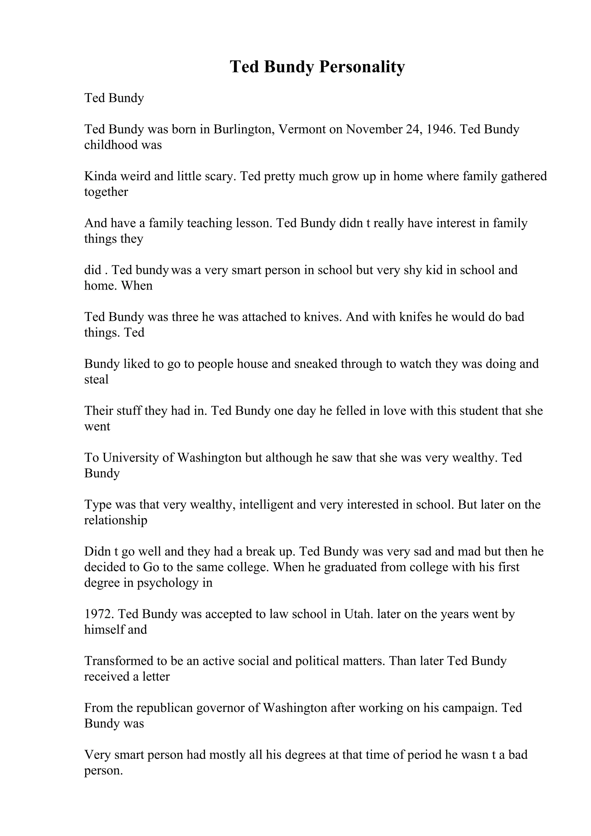Ted Bundy Personality
Ted Bundy
Ted Bundy was born in Burlington, Vermont on November 24, 1946. Ted Bundy
childhood was
Kinda weird and little scary. Ted pretty much grow up in home where family gathered
together
And have a family teaching lesson. Ted Bundy didn t really have interest in family
things they
did . Ted bundywas a very smart person in school but very shy kid in school and
home. When
Ted Bundy was three he was attached to knives. And with knifes he would do bad
things. Ted
Bundy liked to go to people house and sneaked through to watch they was doing and
steal
Their stuff they had in. Ted Bundy one day he felled in love with this student that she
went
To University of Washington but although he saw that she was very wealthy. Ted
Bundy
Type was that very wealthy, intelligent and very interested in school. But later on the
relationship
Didn t go well and they had a break up. Ted Bundy was very sad and mad but then he
decided to Go to the same college. When he graduated from college with his first
degree in psychology in
1972. Ted Bundy was accepted to law school in Utah. later on the years went by
himself and
Transformed to be an active social and political matters. Than later Ted Bundy
received a letter
From the republican governor of Washington after working on his campaign. Ted
Bundy was
Very smart person had mostly all his degrees at that time of period he wasn t a bad
person.
 