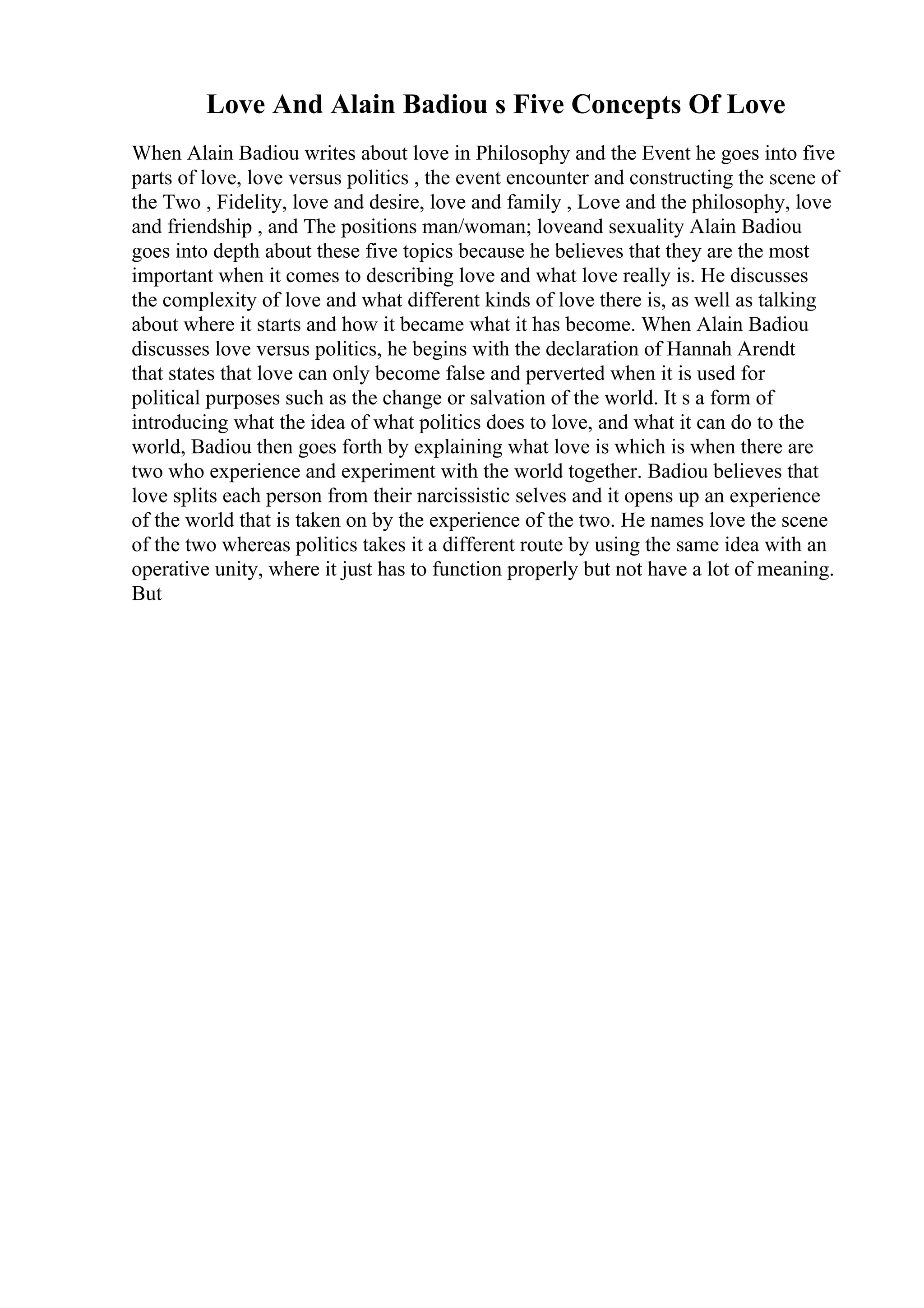Love And Alain Badiou s Five Concepts Of Love
When Alain Badiou writes about love in Philosophy and the Event he goes into five
parts of love, love versus politics , the event encounter and constructing the scene of
the Two , Fidelity, love and desire, love and family , Love and the philosophy, love
and friendship , and The positions man/woman; loveand sexuality Alain Badiou
goes into depth about these five topics because he believes that they are the most
important when it comes to describing love and what love really is. He discusses
the complexity of love and what different kinds of love there is, as well as talking
about where it starts and how it became what it has become. When Alain Badiou
discusses love versus politics, he begins with the declaration of Hannah Arendt
that states that love can only become false and perverted when it is used for
political purposes such as the change or salvation of the world. It s a form of
introducing what the idea of what politics does to love, and what it can do to the
world, Badiou then goes forth by explaining what love is which is when there are
two who experience and experiment with the world together. Badiou believes that
love splits each person from their narcissistic selves and it opens up an experience
of the world that is taken on by the experience of the two. He names love the scene
of the two whereas politics takes it a different route by using the same idea with an
operative unity, where it just has to function properly but not have a lot of meaning.
But
 