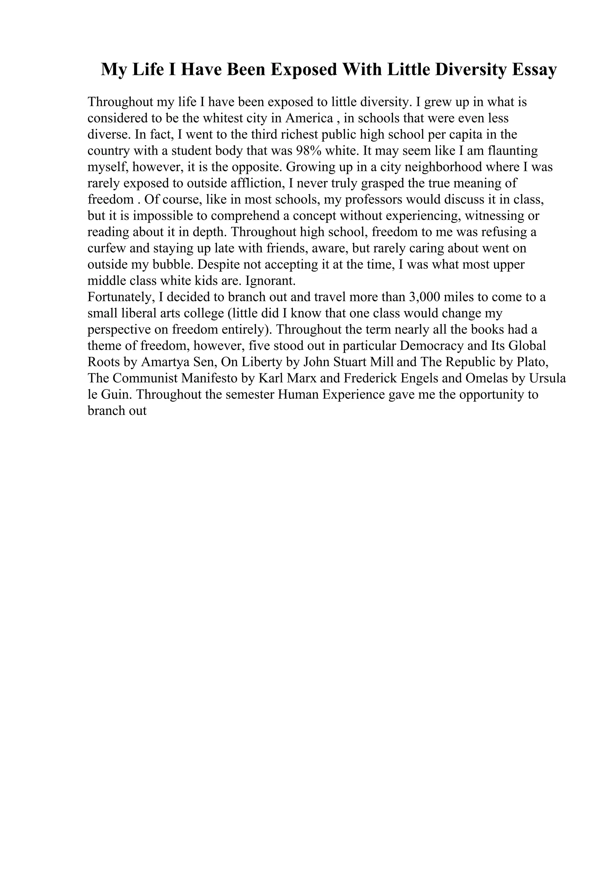 My Life I Have Been Exposed With Little Diversity Essay
Throughout my life I have been exposed to little diversity. I grew up in what is
considered to be the whitest city in America , in schools that were even less
diverse. In fact, I went to the third richest public high school per capita in the
country with a student body that was 98% white. It may seem like I am flaunting
myself, however, it is the opposite. Growing up in a city neighborhood where I was
rarely exposed to outside affliction, I never truly grasped the true meaning of
freedom . Of course, like in most schools, my professors would discuss it in class,
but it is impossible to comprehend a concept without experiencing, witnessing or
reading about it in depth. Throughout high school, freedom to me was refusing a
curfew and staying up late with friends, aware, but rarely caring about went on
outside my bubble. Despite not accepting it at the time, I was what most upper
middle class white kids are. Ignorant.
Fortunately, I decided to branch out and travel more than 3,000 miles to come to a
small liberal arts college (little did I know that one class would change my
perspective on freedom entirely). Throughout the term nearly all the books had a
theme of freedom, however, five stood out in particular Democracy and Its Global
Roots by Amartya Sen, On Liberty by John Stuart Mill and The Republic by Plato,
The Communist Manifesto by Karl Marx and Frederick Engels and Omelas by Ursula
le Guin. Throughout the semester Human Experience gave me the opportunity to
branch out
 