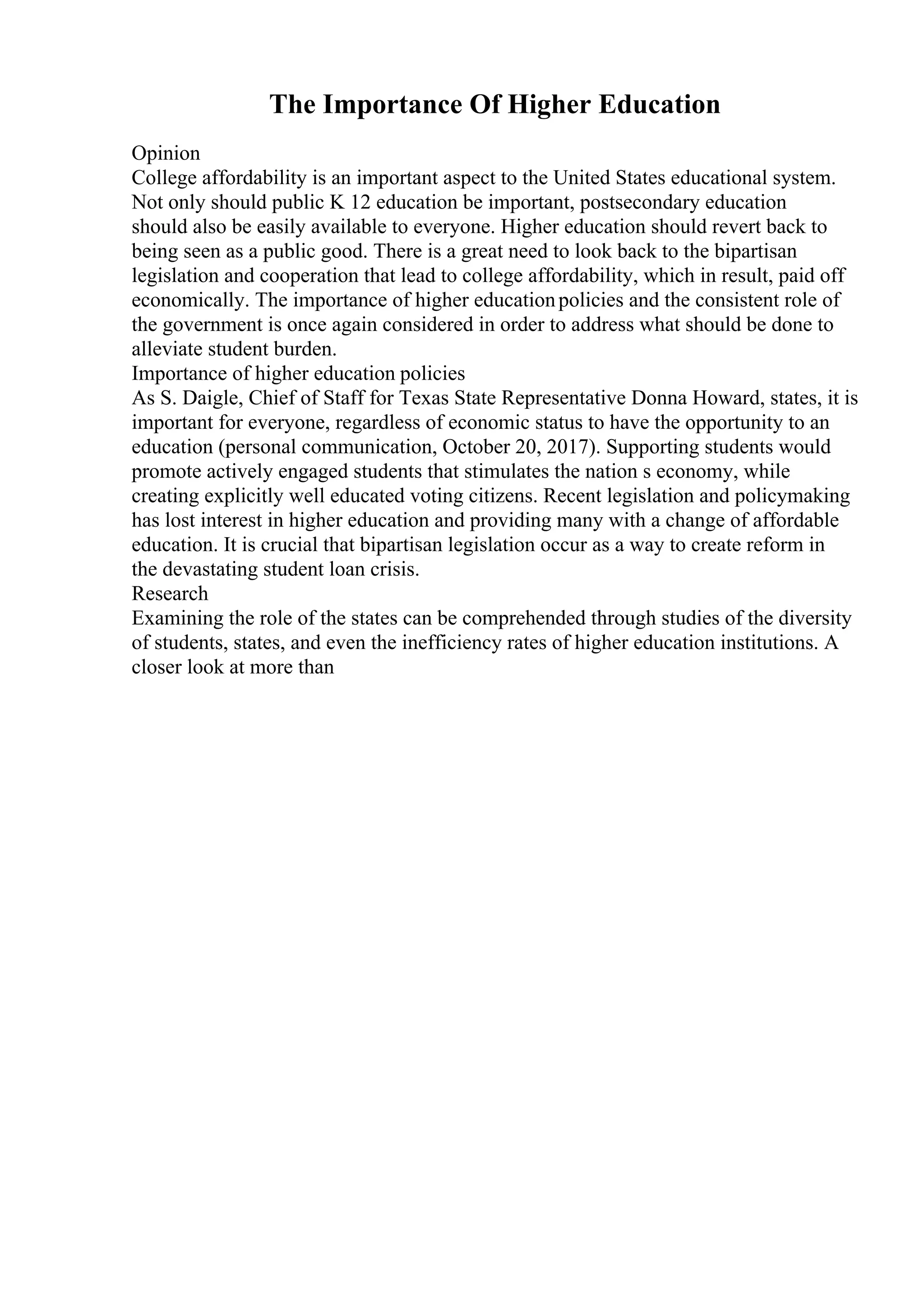 The Importance Of Higher Education
Opinion
College affordability is an important aspect to the United States educational system.
Not only should public K 12 education be important, postsecondary education
should also be easily available to everyone. Higher education should revert back to
being seen as a public good. There is a great need to look back to the bipartisan
legislation and cooperation that lead to college affordability, which in result, paid off
economically. The importance of higher educationpolicies and the consistent role of
the government is once again considered in order to address what should be done to
alleviate student burden.
Importance of higher education policies
As S. Daigle, Chief of Staff for Texas State Representative Donna Howard, states, it is
important for everyone, regardless of economic status to have the opportunity to an
education (personal communication, October 20, 2017). Supporting students would
promote actively engaged students that stimulates the nation s economy, while
creating explicitly well educated voting citizens. Recent legislation and policymaking
has lost interest in higher education and providing many with a change of affordable
education. It is crucial that bipartisan legislation occur as a way to create reform in
the devastating student loan crisis.
Research
Examining the role of the states can be comprehended through studies of the diversity
of students, states, and even the inefficiency rates of higher education institutions. A
closer look at more than
 