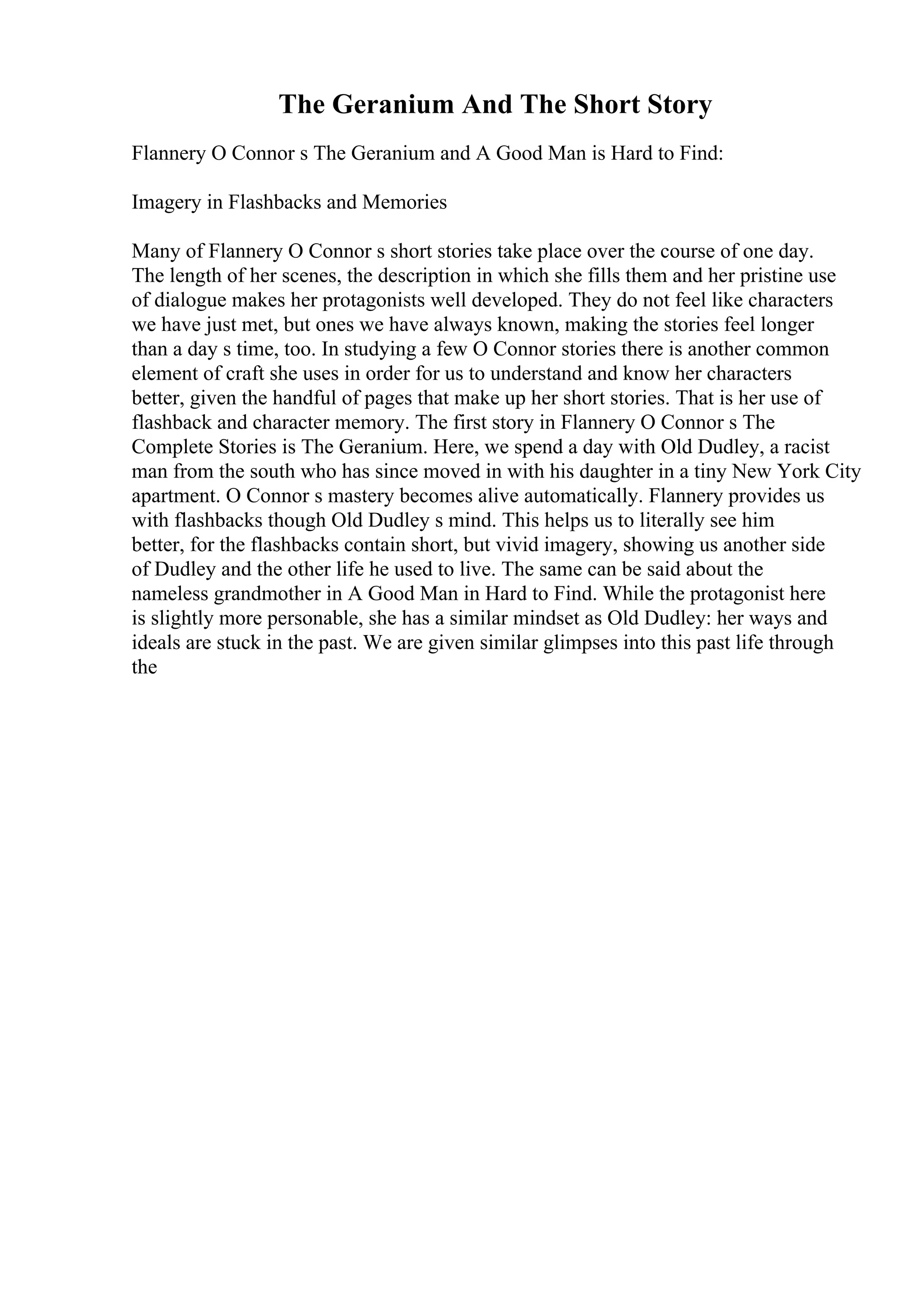 The Geranium And The Short Story
Flannery O Connor s The Geranium and A Good Man is Hard to Find:
Imagery in Flashbacks and Memories
Many of Flannery O Connor s short stories take place over the course of one day.
The length of her scenes, the description in which she fills them and her pristine use
of dialogue makes her protagonists well developed. They do not feel like characters
we have just met, but ones we have always known, making the stories feel longer
than a day s time, too. In studying a few O Connor stories there is another common
element of craft she uses in order for us to understand and know her characters
better, given the handful of pages that make up her short stories. That is her use of
flashback and character memory. The first story in Flannery O Connor s The
Complete Stories is The Geranium. Here, we spend a day with Old Dudley, a racist
man from the south who has since moved in with his daughter in a tiny New York City
apartment. O Connor s mastery becomes alive automatically. Flannery provides us
with flashbacks though Old Dudley s mind. This helps us to literally see him
better, for the flashbacks contain short, but vivid imagery, showing us another side
of Dudley and the other life he used to live. The same can be said about the
nameless grandmother in A Good Man in Hard to Find. While the protagonist here
is slightly more personable, she has a similar mindset as Old Dudley: her ways and
ideals are stuck in the past. We are given similar glimpses into this past life through
the
 