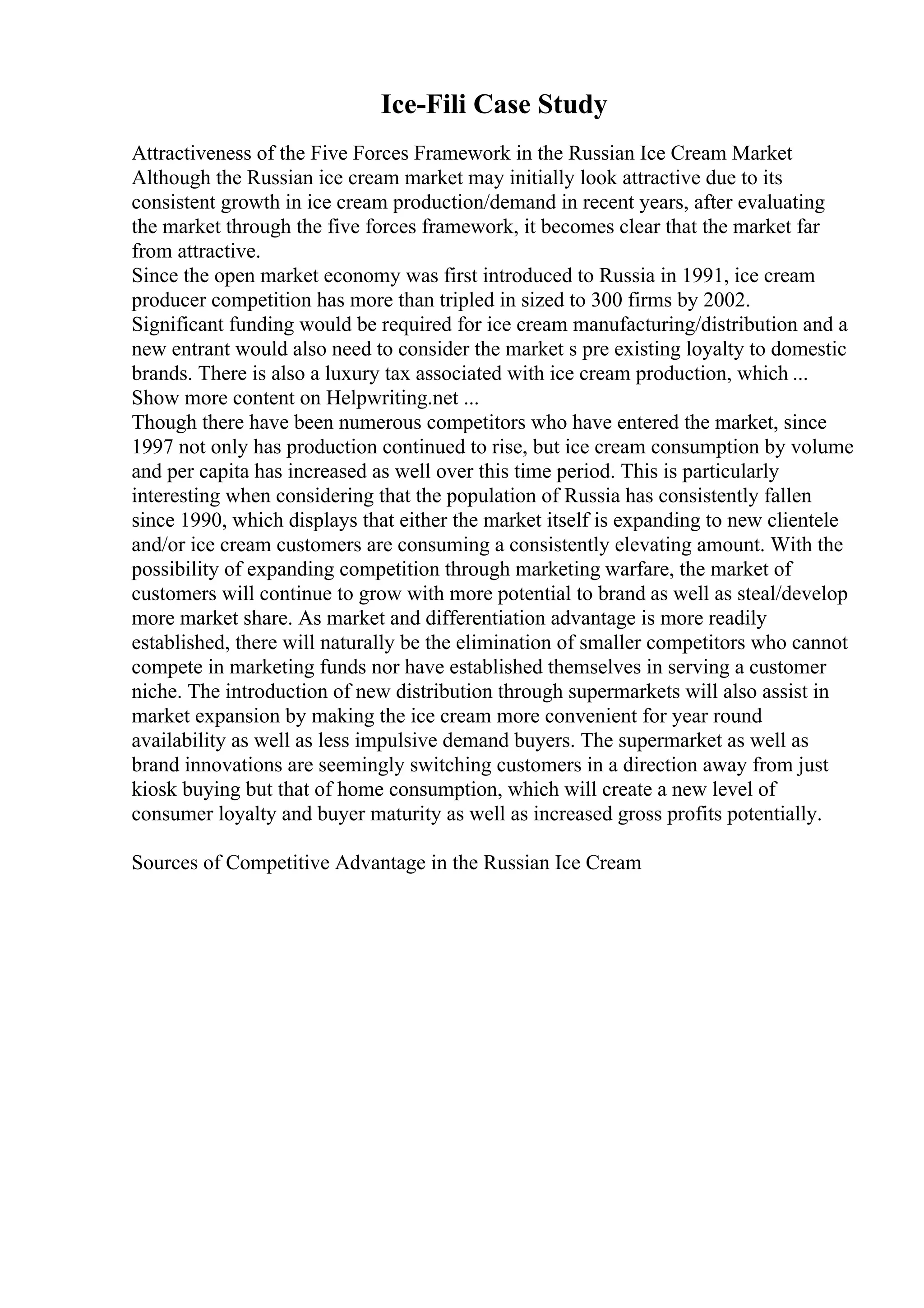 Ice-Fili Case Study
Attractiveness of the Five Forces Framework in the Russian Ice Cream Market
Although the Russian ice cream market may initially look attractive due to its
consistent growth in ice cream production/demand in recent years, after evaluating
the market through the five forces framework, it becomes clear that the market far
from attractive.
Since the open market economy was first introduced to Russia in 1991, ice cream
producer competition has more than tripled in sized to 300 firms by 2002.
Significant funding would be required for ice cream manufacturing/distribution and a
new entrant would also need to consider the market s pre existing loyalty to domestic
brands. There is also a luxury tax associated with ice cream production, which ...
Show more content on Helpwriting.net ...
Though there have been numerous competitors who have entered the market, since
1997 not only has production continued to rise, but ice cream consumption by volume
and per capita has increased as well over this time period. This is particularly
interesting when considering that the population of Russia has consistently fallen
since 1990, which displays that either the market itself is expanding to new clientele
and/or ice cream customers are consuming a consistently elevating amount. With the
possibility of expanding competition through marketing warfare, the market of
customers will continue to grow with more potential to brand as well as steal/develop
more market share. As market and differentiation advantage is more readily
established, there will naturally be the elimination of smaller competitors who cannot
compete in marketing funds nor have established themselves in serving a customer
niche. The introduction of new distribution through supermarkets will also assist in
market expansion by making the ice cream more convenient for year round
availability as well as less impulsive demand buyers. The supermarket as well as
brand innovations are seemingly switching customers in a direction away from just
kiosk buying but that of home consumption, which will create a new level of
consumer loyalty and buyer maturity as well as increased gross profits potentially.
Sources of Competitive Advantage in the Russian Ice Cream
 