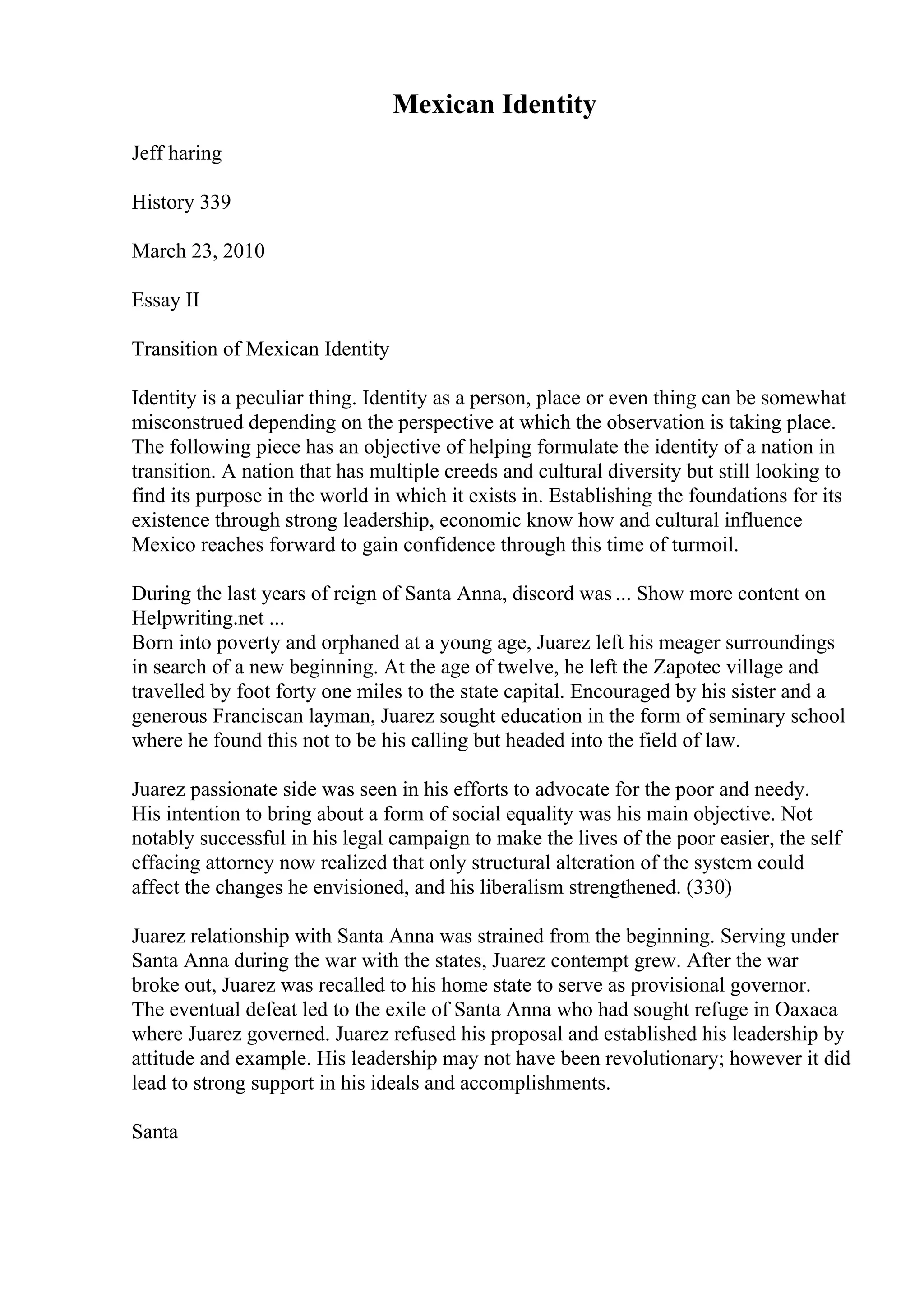 Mexican Identity
Jeff haring
History 339
March 23, 2010
Essay II
Transition of Mexican Identity
Identity is a peculiar thing. Identity as a person, place or even thing can be somewhat
misconstrued depending on the perspective at which the observation is taking place.
The following piece has an objective of helping formulate the identity of a nation in
transition. A nation that has multiple creeds and cultural diversity but still looking to
find its purpose in the world in which it exists in. Establishing the foundations for its
existence through strong leadership, economic know how and cultural influence
Mexico reaches forward to gain confidence through this time of turmoil.
During the last years of reign of Santa Anna, discord was ... Show more content on
Helpwriting.net ...
Born into poverty and orphaned at a young age, Juarez left his meager surroundings
in search of a new beginning. At the age of twelve, he left the Zapotec village and
travelled by foot forty one miles to the state capital. Encouraged by his sister and a
generous Franciscan layman, Juarez sought education in the form of seminary school
where he found this not to be his calling but headed into the field of law.
Juarez passionate side was seen in his efforts to advocate for the poor and needy.
His intention to bring about a form of social equality was his main objective. Not
notably successful in his legal campaign to make the lives of the poor easier, the self
effacing attorney now realized that only structural alteration of the system could
affect the changes he envisioned, and his liberalism strengthened. (330)
Juarez relationship with Santa Anna was strained from the beginning. Serving under
Santa Anna during the war with the states, Juarez contempt grew. After the war
broke out, Juarez was recalled to his home state to serve as provisional governor.
The eventual defeat led to the exile of Santa Anna who had sought refuge in Oaxaca
where Juarez governed. Juarez refused his proposal and established his leadership by
attitude and example. His leadership may not have been revolutionary; however it did
lead to strong support in his ideals and accomplishments.
Santa
 