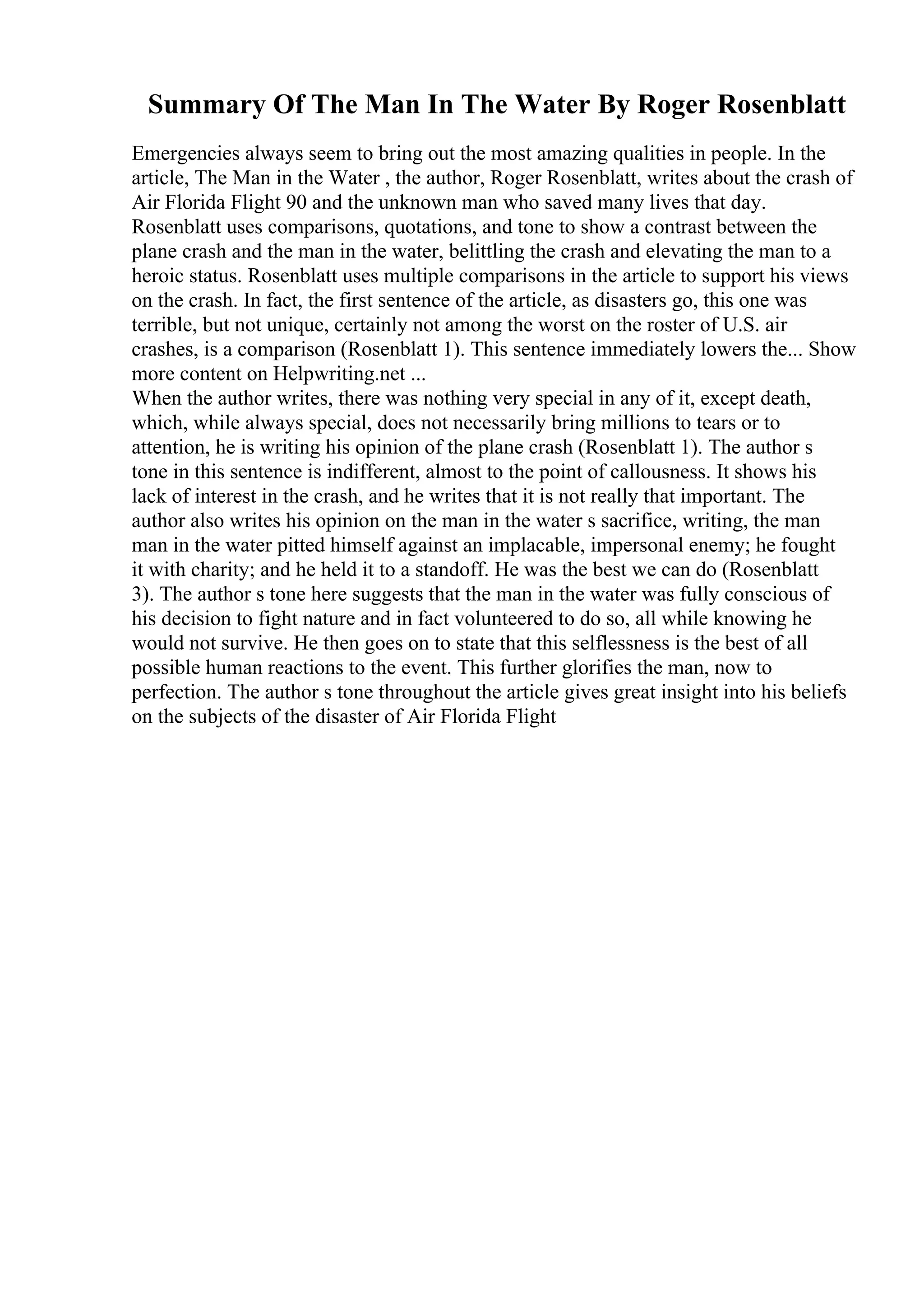 Summary Of The Man In The Water By Roger Rosenblatt
Emergencies always seem to bring out the most amazing qualities in people. In the
article, The Man in the Water , the author, Roger Rosenblatt, writes about the crash of
Air Florida Flight 90 and the unknown man who saved many lives that day.
Rosenblatt uses comparisons, quotations, and tone to show a contrast between the
plane crash and the man in the water, belittling the crash and elevating the man to a
heroic status. Rosenblatt uses multiple comparisons in the article to support his views
on the crash. In fact, the first sentence of the article, as disasters go, this one was
terrible, but not unique, certainly not among the worst on the roster of U.S. air
crashes, is a comparison (Rosenblatt 1). This sentence immediately lowers the... Show
more content on Helpwriting.net ...
When the author writes, there was nothing very special in any of it, except death,
which, while always special, does not necessarily bring millions to tears or to
attention, he is writing his opinion of the plane crash (Rosenblatt 1). The author s
tone in this sentence is indifferent, almost to the point of callousness. It shows his
lack of interest in the crash, and he writes that it is not really that important. The
author also writes his opinion on the man in the water s sacrifice, writing, the man
man in the water pitted himself against an implacable, impersonal enemy; he fought
it with charity; and he held it to a standoff. He was the best we can do (Rosenblatt
3). The author s tone here suggests that the man in the water was fully conscious of
his decision to fight nature and in fact volunteered to do so, all while knowing he
would not survive. He then goes on to state that this selflessness is the best of all
possible human reactions to the event. This further glorifies the man, now to
perfection. The author s tone throughout the article gives great insight into his beliefs
on the subjects of the disaster of Air Florida Flight
 