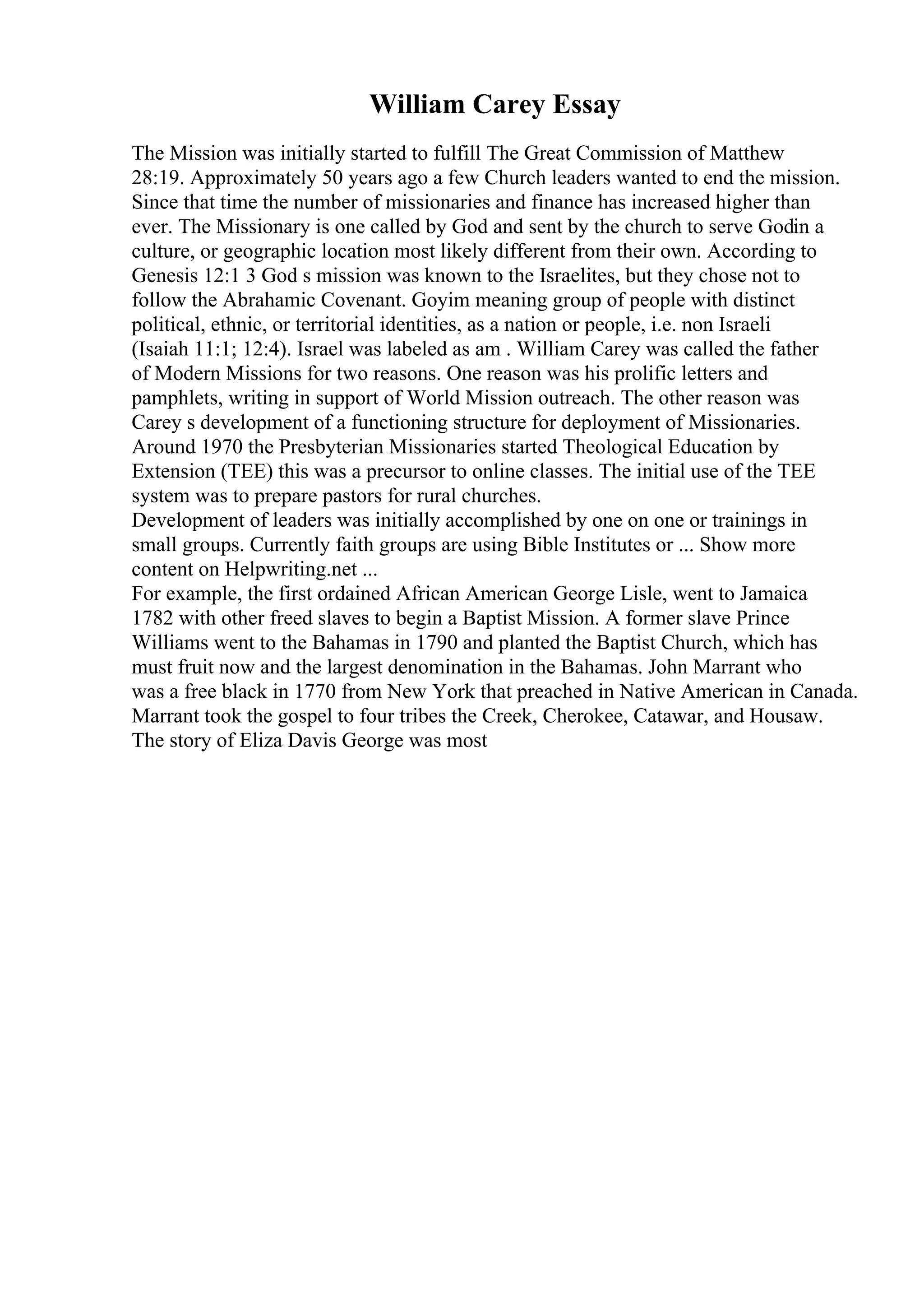 William Carey Essay
The Mission was initially started to fulfill The Great Commission of Matthew
28:19. Approximately 50 years ago a few Church leaders wanted to end the mission.
Since that time the number of missionaries and finance has increased higher than
ever. The Missionary is one called by God and sent by the church to serve Godin a
culture, or geographic location most likely different from their own. According to
Genesis 12:1 3 God s mission was known to the Israelites, but they chose not to
follow the Abrahamic Covenant. Goyim meaning group of people with distinct
political, ethnic, or territorial identities, as a nation or people, i.e. non Israeli
(Isaiah 11:1; 12:4). Israel was labeled as am . William Carey was called the father
of Modern Missions for two reasons. One reason was his prolific letters and
pamphlets, writing in support of World Mission outreach. The other reason was
Carey s development of a functioning structure for deployment of Missionaries.
Around 1970 the Presbyterian Missionaries started Theological Education by
Extension (TEE) this was a precursor to online classes. The initial use of the TEE
system was to prepare pastors for rural churches.
Development of leaders was initially accomplished by one on one or trainings in
small groups. Currently faith groups are using Bible Institutes or ... Show more
content on Helpwriting.net ...
For example, the first ordained African American George Lisle, went to Jamaica
1782 with other freed slaves to begin a Baptist Mission. A former slave Prince
Williams went to the Bahamas in 1790 and planted the Baptist Church, which has
must fruit now and the largest denomination in the Bahamas. John Marrant who
was a free black in 1770 from New York that preached in Native American in Canada.
Marrant took the gospel to four tribes the Creek, Cherokee, Catawar, and Housaw.
The story of Eliza Davis George was most
 