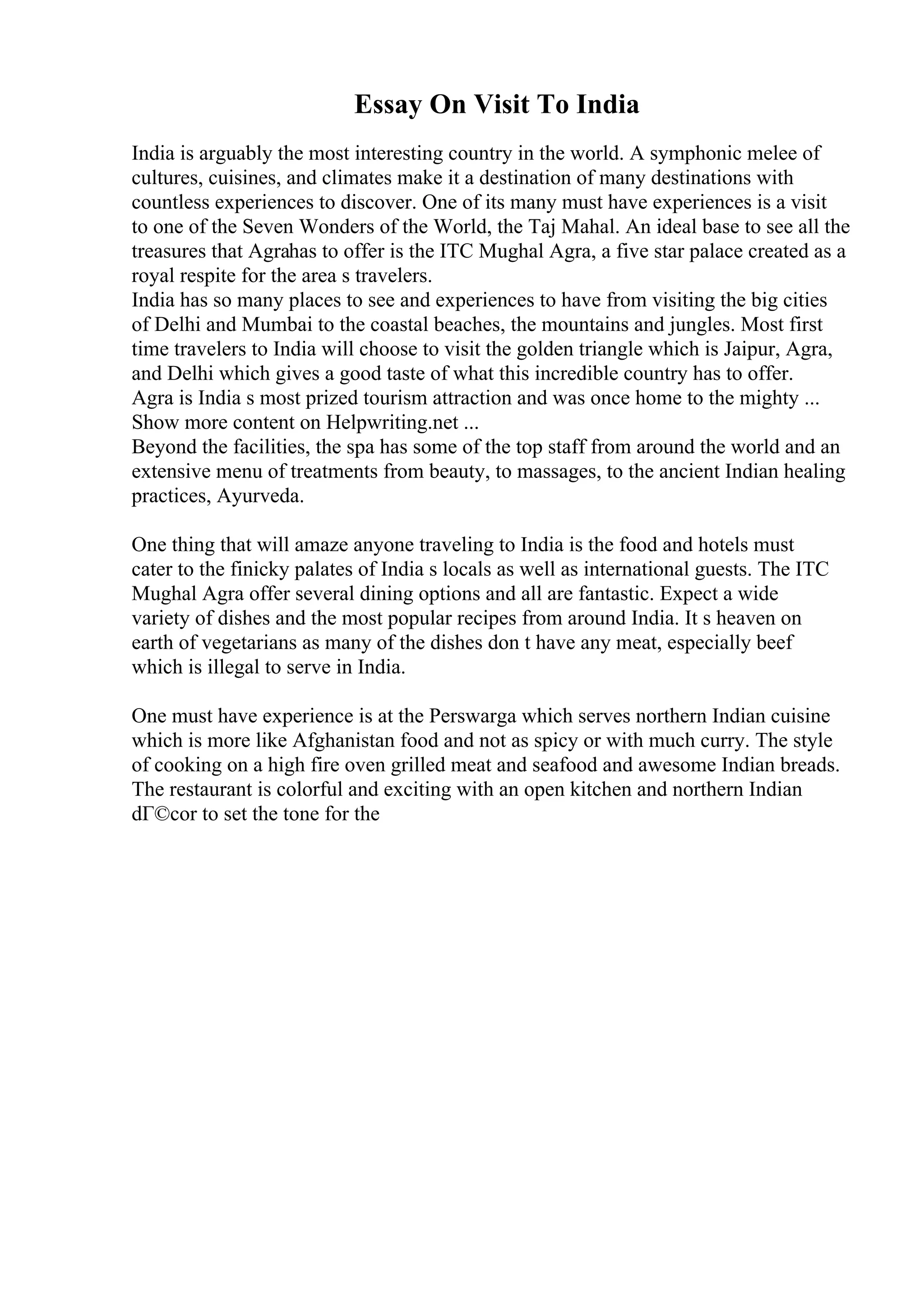 Essay On Visit To India
India is arguably the most interesting country in the world. A symphonic melee of
cultures, cuisines, and climates make it a destination of many destinations with
countless experiences to discover. One of its many must have experiences is a visit
to one of the Seven Wonders of the World, the Taj Mahal. An ideal base to see all the
treasures that Agrahas to offer is the ITC Mughal Agra, a five star palace created as a
royal respite for the area s travelers.
India has so many places to see and experiences to have from visiting the big cities
of Delhi and Mumbai to the coastal beaches, the mountains and jungles. Most first
time travelers to India will choose to visit the golden triangle which is Jaipur, Agra,
and Delhi which gives a good taste of what this incredible country has to offer.
Agra is India s most prized tourism attraction and was once home to the mighty ...
Show more content on Helpwriting.net ...
Beyond the facilities, the spa has some of the top staff from around the world and an
extensive menu of treatments from beauty, to massages, to the ancient Indian healing
practices, Ayurveda.
One thing that will amaze anyone traveling to India is the food and hotels must
cater to the finicky palates of India s locals as well as international guests. The ITC
Mughal Agra offer several dining options and all are fantastic. Expect a wide
variety of dishes and the most popular recipes from around India. It s heaven on
earth of vegetarians as many of the dishes don t have any meat, especially beef
which is illegal to serve in India.
One must have experience is at the Perswarga which serves northern Indian cuisine
which is more like Afghanistan food and not as spicy or with much curry. The style
of cooking on a high fire oven grilled meat and seafood and awesome Indian breads.
The restaurant is colorful and exciting with an open kitchen and northern Indian
dГ©cor to set the tone for the
 