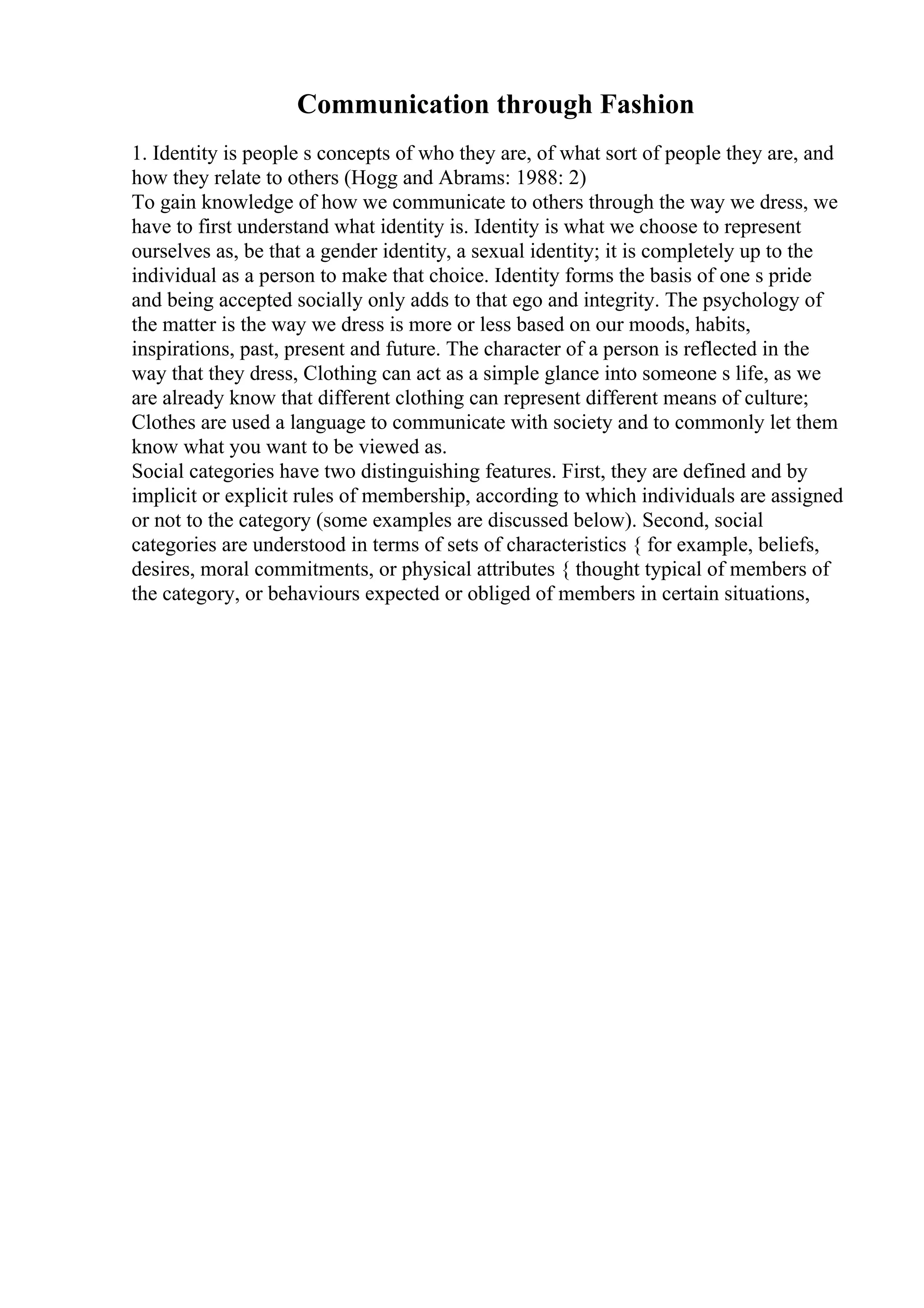 Communication through Fashion
1. Identity is people s concepts of who they are, of what sort of people they are, and
how they relate to others (Hogg and Abrams: 1988: 2)
To gain knowledge of how we communicate to others through the way we dress, we
have to first understand what identity is. Identity is what we choose to represent
ourselves as, be that a gender identity, a sexual identity; it is completely up to the
individual as a person to make that choice. Identity forms the basis of one s pride
and being accepted socially only adds to that ego and integrity. The psychology of
the matter is the way we dress is more or less based on our moods, habits,
inspirations, past, present and future. The character of a person is reflected in the
way that they dress, Clothing can act as a simple glance into someone s life, as we
are already know that different clothing can represent different means of culture;
Clothes are used a language to communicate with society and to commonly let them
know what you want to be viewed as.
Social categories have two distinguishing features. First, they are defined and by
implicit or explicit rules of membership, according to which individuals are assigned
or not to the category (some examples are discussed below). Second, social
categories are understood in terms of sets of characteristics { for example, beliefs,
desires, moral commitments, or physical attributes { thought typical of members of
the category, or behaviours expected or obliged of members in certain situations,
 