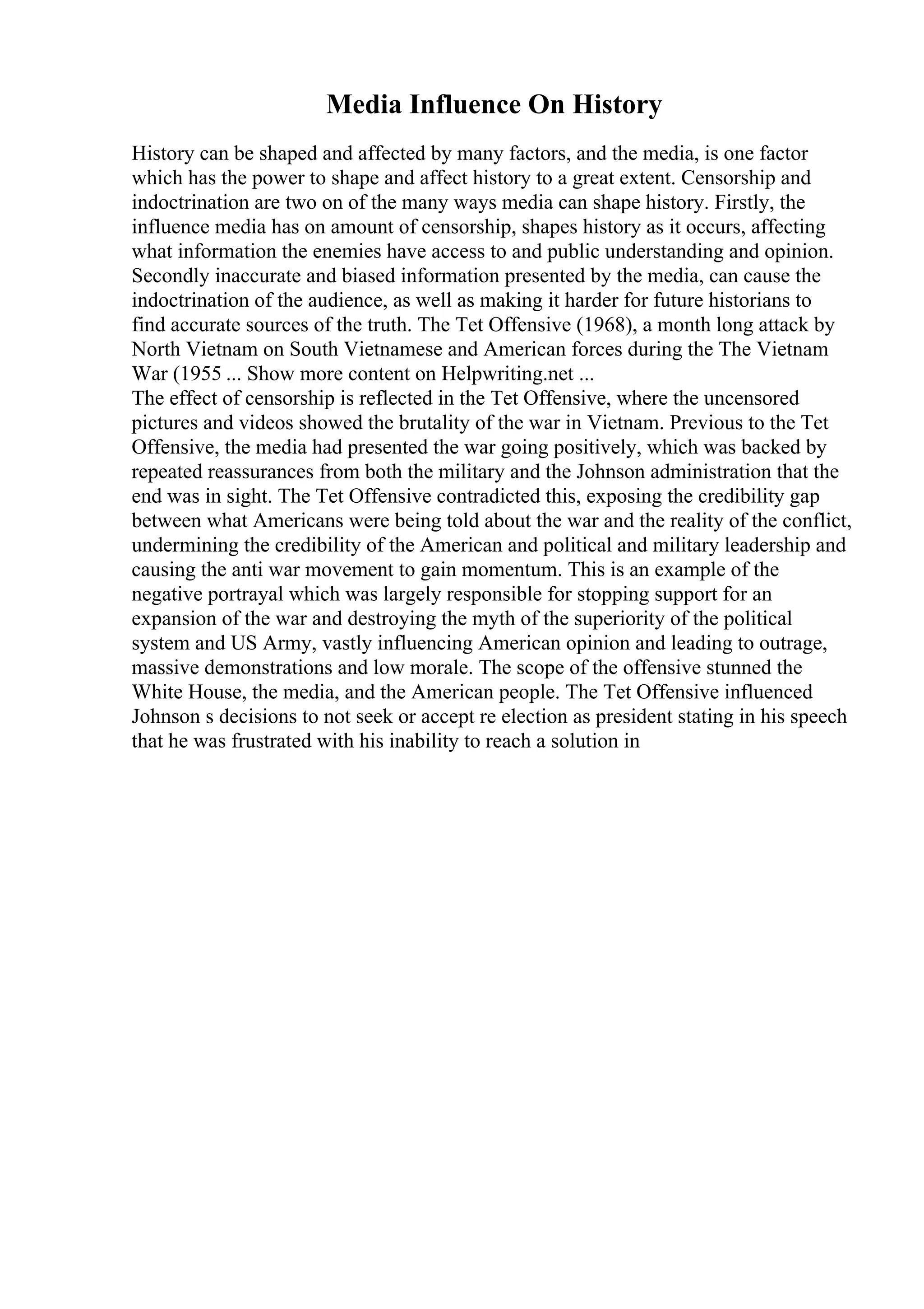 Media Influence On History
History can be shaped and affected by many factors, and the media, is one factor
which has the power to shape and affect history to a great extent. Censorship and
indoctrination are two on of the many ways media can shape history. Firstly, the
influence media has on amount of censorship, shapes history as it occurs, affecting
what information the enemies have access to and public understanding and opinion.
Secondly inaccurate and biased information presented by the media, can cause the
indoctrination of the audience, as well as making it harder for future historians to
find accurate sources of the truth. The Tet Offensive (1968), a month long attack by
North Vietnam on South Vietnamese and American forces during the The Vietnam
War (1955 ... Show more content on Helpwriting.net ...
The effect of censorship is reflected in the Tet Offensive, where the uncensored
pictures and videos showed the brutality of the war in Vietnam. Previous to the Tet
Offensive, the media had presented the war going positively, which was backed by
repeated reassurances from both the military and the Johnson administration that the
end was in sight. The Tet Offensive contradicted this, exposing the credibility gap
between what Americans were being told about the war and the reality of the conflict,
undermining the credibility of the American and political and military leadership and
causing the anti war movement to gain momentum. This is an example of the
negative portrayal which was largely responsible for stopping support for an
expansion of the war and destroying the myth of the superiority of the political
system and US Army, vastly influencing American opinion and leading to outrage,
massive demonstrations and low morale. The scope of the offensive stunned the
White House, the media, and the American people. The Tet Offensive influenced
Johnson s decisions to not seek or accept re election as president stating in his speech
that he was frustrated with his inability to reach a solution in
 