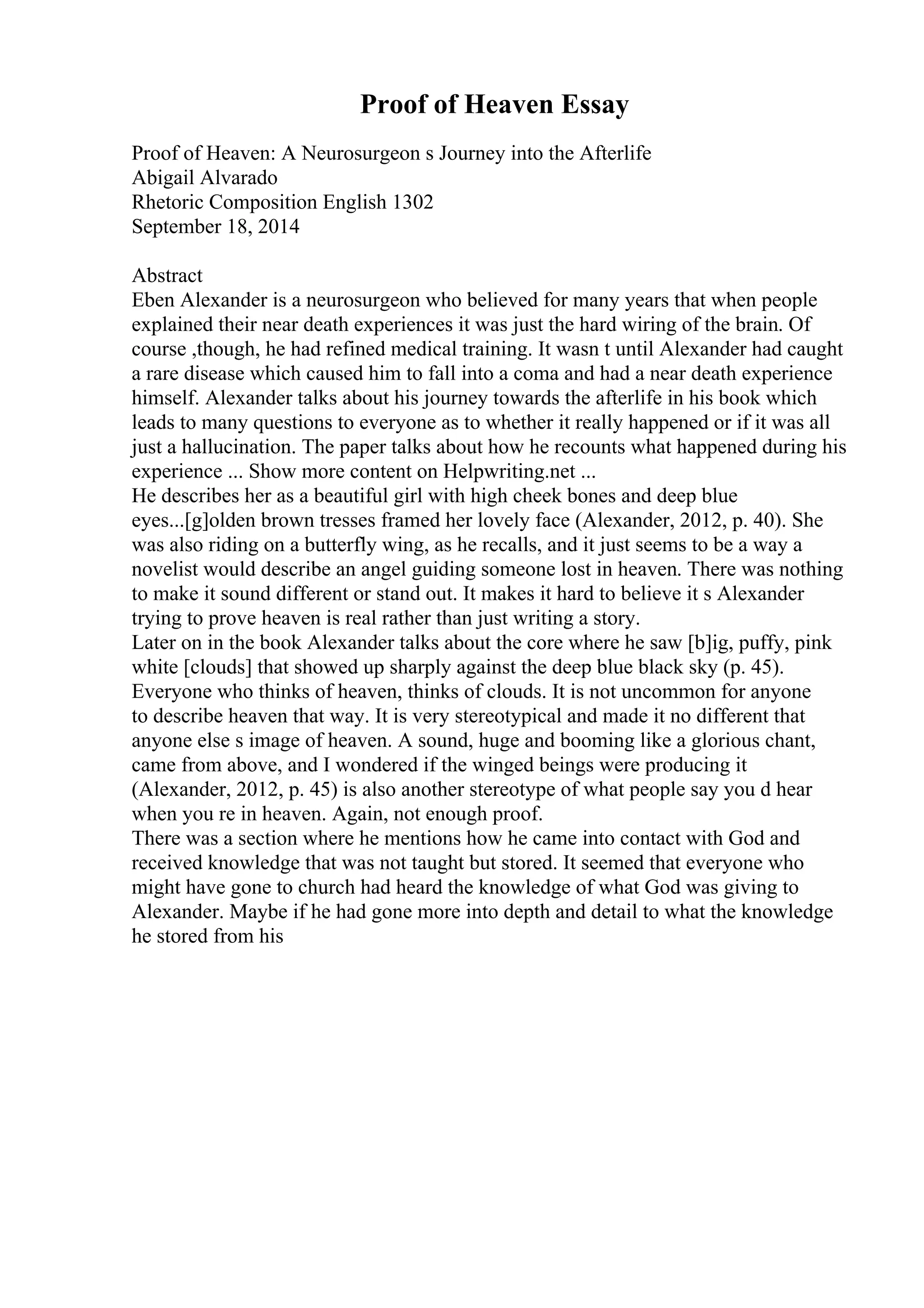 Proof of Heaven Essay
Proof of Heaven: A Neurosurgeon s Journey into the Afterlife
Abigail Alvarado
Rhetoric Composition English 1302
September 18, 2014
Abstract
Eben Alexander is a neurosurgeon who believed for many years that when people
explained their near death experiences it was just the hard wiring of the brain. Of
course ,though, he had refined medical training. It wasn t until Alexander had caught
a rare disease which caused him to fall into a coma and had a near death experience
himself. Alexander talks about his journey towards the afterlife in his book which
leads to many questions to everyone as to whether it really happened or if it was all
just a hallucination. The paper talks about how he recounts what happened during his
experience ... Show more content on Helpwriting.net ...
He describes her as a beautiful girl with high cheek bones and deep blue
eyes...[g]olden brown tresses framed her lovely face (Alexander, 2012, p. 40). She
was also riding on a butterfly wing, as he recalls, and it just seems to be a way a
novelist would describe an angel guiding someone lost in heaven. There was nothing
to make it sound different or stand out. It makes it hard to believe it s Alexander
trying to prove heaven is real rather than just writing a story.
Later on in the book Alexander talks about the core where he saw [b]ig, puffy, pink
white [clouds] that showed up sharply against the deep blue black sky (p. 45).
Everyone who thinks of heaven, thinks of clouds. It is not uncommon for anyone
to describe heaven that way. It is very stereotypical and made it no different that
anyone else s image of heaven. A sound, huge and booming like a glorious chant,
came from above, and I wondered if the winged beings were producing it
(Alexander, 2012, p. 45) is also another stereotype of what people say you d hear
when you re in heaven. Again, not enough proof.
There was a section where he mentions how he came into contact with God and
received knowledge that was not taught but stored. It seemed that everyone who
might have gone to church had heard the knowledge of what God was giving to
Alexander. Maybe if he had gone more into depth and detail to what the knowledge
he stored from his
 