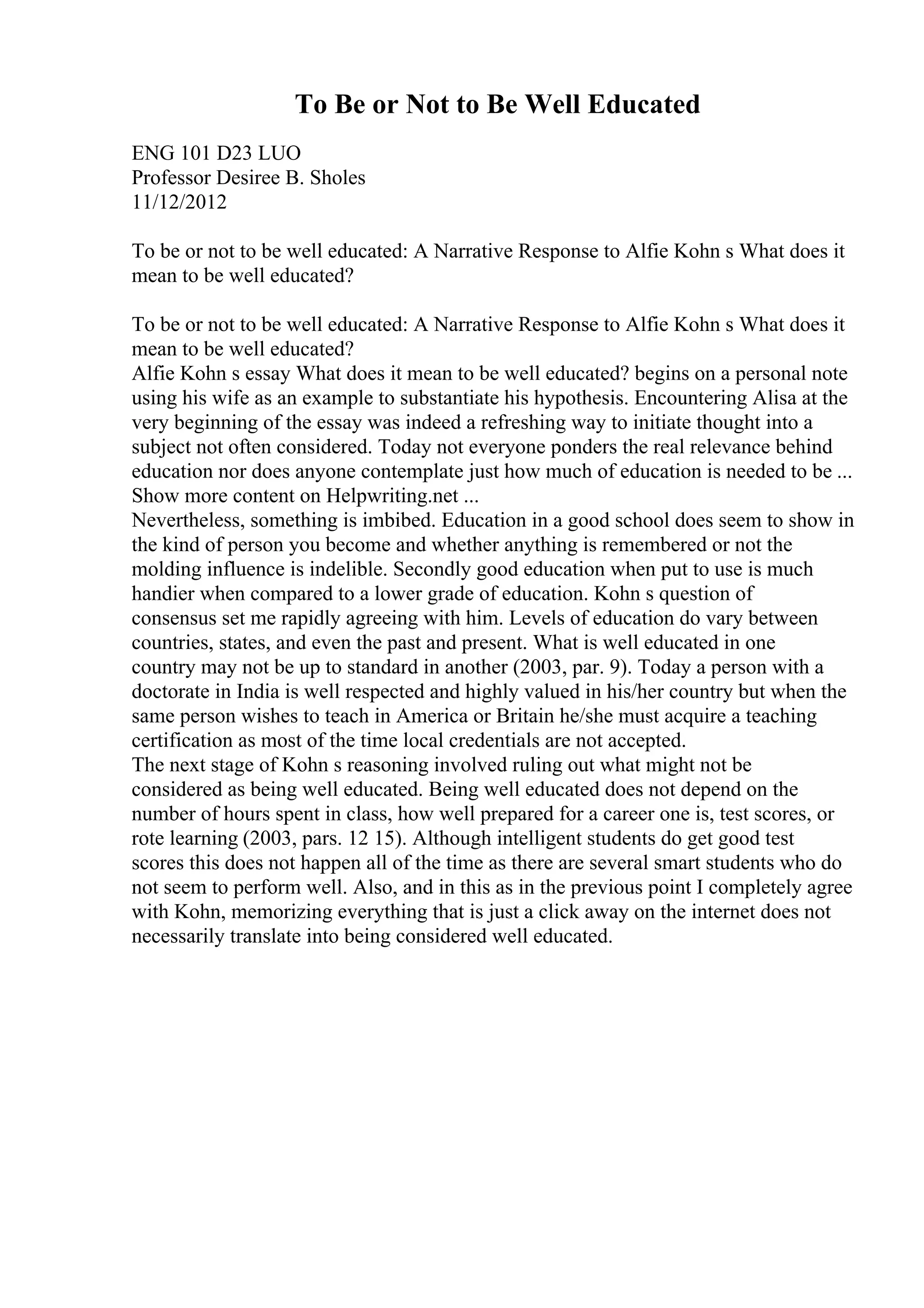 To Be or Not to Be Well Educated
ENG 101 D23 LUO
Professor Desiree B. Sholes
11/12/2012
To be or not to be well educated: A Narrative Response to Alfie Kohn s What does it
mean to be well educated?
To be or not to be well educated: A Narrative Response to Alfie Kohn s What does it
mean to be well educated?
Alfie Kohn s essay What does it mean to be well educated? begins on a personal note
using his wife as an example to substantiate his hypothesis. Encountering Alisa at the
very beginning of the essay was indeed a refreshing way to initiate thought into a
subject not often considered. Today not everyone ponders the real relevance behind
education nor does anyone contemplate just how much of education is needed to be ...
Show more content on Helpwriting.net ...
Nevertheless, something is imbibed. Education in a good school does seem to show in
the kind of person you become and whether anything is remembered or not the
molding influence is indelible. Secondly good education when put to use is much
handier when compared to a lower grade of education. Kohn s question of
consensus set me rapidly agreeing with him. Levels of education do vary between
countries, states, and even the past and present. What is well educated in one
country may not be up to standard in another (2003, par. 9). Today a person with a
doctorate in India is well respected and highly valued in his/her country but when the
same person wishes to teach in America or Britain he/she must acquire a teaching
certification as most of the time local credentials are not accepted.
The next stage of Kohn s reasoning involved ruling out what might not be
considered as being well educated. Being well educated does not depend on the
number of hours spent in class, how well prepared for a career one is, test scores, or
rote learning (2003, pars. 12 15). Although intelligent students do get good test
scores this does not happen all of the time as there are several smart students who do
not seem to perform well. Also, and in this as in the previous point I completely agree
with Kohn, memorizing everything that is just a click away on the internet does not
necessarily translate into being considered well educated.
 