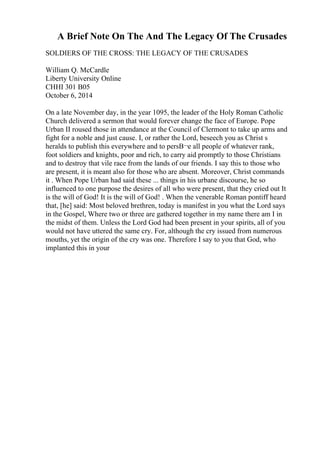 A Brief Note On The And The Legacy Of The Crusades
SOLDIERS OF THE CROSS: THE LEGACY OF THE CRUSADES
William Q. McCardle
Liberty University Online
CHHI 301 B05
October 6, 2014
On a late November day, in the year 1095, the leader of the Holy Roman Catholic
Church delivered a sermon that would forever change the face of Europe. Pope
Urban II roused those in attendance at the Council of Clermont to take up arms and
fight for a noble and just cause. I, or rather the Lord, beseech you as Christ s
heralds to publish this everywhere and to persВ¬e all people of whatever rank,
foot soldiers and knights, poor and rich, to carry aid promptly to those Christians
and to destroy that vile race from the lands of our friends. I say this to those who
are present, it is meant also for those who are absent. Moreover, Christ commands
it . When Pope Urban had said these ... things in his urbane discourse, he so
influenced to one purpose the desires of all who were present, that they cried out It
is the will of God! It is the will of God! . When the venerable Roman pontiff heard
that, [he] said: Most beloved brethren, today is manifest in you what the Lord says
in the Gospel, Where two or three are gathered together in my name there am I in
the midst of them. Unless the Lord God had been present in your spirits, all of you
would not have uttered the same cry. For, although the cry issued from numerous
mouths, yet the origin of the cry was one. Therefore I say to you that God, who
implanted this in your
 