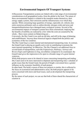 Environmental Impacts Of Transport Systems
4.Discussions Transportation systems are linked with a wide range of environmental
considerations at all geographical scales, from the global to the local. The nature of
these environmental impacts is related to the transport modes themselves, their
energy supply systems, their emissions and the infrastructures over which they
operate. While consuming large quantities of energy, especially oil, vehicles also
emits numerous pollutants such as carbon dioxide, nitrogen oxide and noise and
transportinfrastructures have damaged many ecological systems. Several of the
environmental impacts of transport systems have been externalized, implying that
the benefits of mobility are realized by a few while the costs are assumed by the
whole... Show more content on Helpwriting.net ...
Conversely, the Dry Canal it was such an old idea, and still in the stage of planning
and establishment. Anyway these historical legacies shaped both the politics and
economics of the two countries.
The Dry Canal Iraq is a main internal and international transporting route. In contrast,
the Grand Canal is playing an equally active role in contributing to promote the
main internal transporting. In Otherwise, The Dry Channel is an additional force to
several kinds of transportation, such like Expressways, Railways, Airways and
Rivers (Tigris and Euphrates) in Iraq, nevertheless compared to its counterpart, the
Grand Canal gives the impression to be open to a broader range of a great internal
waterway.
While both projects seem to be shared in issues concerning transporting and trading,
Dry Canal seem to be more interested in shipment and transporting time s schedule of
goods issues than the Grand Canal, the period of freight s movement have a greater
influence on the economic feasibility of each project.
In other hand, The build s reason of these two projects is similar, this is reflected in
the focus on economical and administrative areas, the both projects appears to be
more concerned with micro and focal issues, such as development the transporting
process.
By the nature of each project, we can see that both of them shared the characteristic of
creation in
 