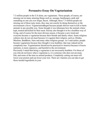 Persuasive Essay On Vegetarianism
7.3 million people in the U.S alone, are vegetarians. Those people, of course, are
missing out on many amazing things such as: sausage, hamburgers, pork and
something no one can ever forget, bacon. Although, those 7.3 million people are
missing out of those tasty items, they may not exactly be doing themselves or the
environment a favor. Vegetarianismbegan because people did not want to kill or harm
animals in any possible way. Some thought it was inhumane how the animals where
kept, treated and killed for their meat. Society also thought it to be a healthier way of
living, and of course for the most obvious reason, it became a new trend and
everyone became a vegetarian because their friends and family where. Some religious
cultures also do not eat meat because it is against their religion, such as; Hindus,
Muslims, Buddhists, Jains and many other religious groups. As I said earlier, people
became vegetarians because they thought it was healthier, that may indeed not be
completely true. Vegetarianism should not be practiced in America because it lowers
nutrients, is more expensive, and harmful to the environment.
Previously I stated that being a vegetarian is not necessarily healthier. For those of
you who do not know what a vegetarian is, it is someone who does not eat meat,
fish, and some of the time no animal products. Completely cutting out meat will
lower your protein and can lower your iron. There are vitamins you can take to get
those needed ingredients in your
 