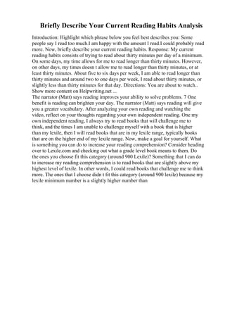 Briefly Describe Your Current Reading Habits Analysis
Introduction: Highlight which phrase below you feel best describes you: Some
people say I read too much.I am happy with the amount I read.I could probably read
more. Now, briefly describe your current reading habits. Response: My current
reading habits consists of trying to read about thirty minutes per day of a minimum.
On some days, my time allows for me to read longer than thirty minutes. However,
on other days, my times doesn t allow me to read longer than thirty minutes, or at
least thirty minutes. About five to six days per week, I am able to read longer than
thirty minutes and around two to one days per week, I read about thirty minutes, or
slightly less than thirty minutes for that day. Directions: You are about to watch
...
Show more content on Helpwriting.net ...
The narrator (Matt) says reading improves your ability to solve problems. 7 One
benefit is reading can brighten your day. The narrator (Matt) says reading will give
you a greater vocabulary. After analyzing your own reading and watching the
video, reflect on your thoughts regarding your own independent reading. One my
own independent reading, I always try to read books that will challenge me to
think, and the times I am unable to challenge myself with a book that is higher
than my lexile, then I will read books that are in my lexile range, typically books
that are on the higher end of my lexile range. Now, make a goal for yourself. What
is something you can do to increase your reading comprehension? Consider heading
over to Lexile.com and checking out what a grade level book means to them. Do
the ones you choose fit this category (around 900 Lexile)? Something that I can do
to increase my reading comprehension is to read books that are slightly above my
highest level of lexile. In other words, I could read books that challenge me to think
more. The ones that I choose didn t fit this category (around 900 lexile) because my
lexile minimum number is a slightly higher number than
 
