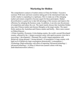 Marketing for Holden
The comprehensive analysis of market entries to China for Holden  Executive
summary With more and more countries taking part in the international trade, the
world s market is expanding in a rapid pace. How to make use of the enlarging
market and remain competitive become urgent for those participants. Market
diversification is a good way to take full advantage of the resource and improve the
efficiency by enlarging the business scope. In addition, it can also ease the pressure
of competition and reduce the cost. The report mainly discuss that Australian Holden
may enter Chinese market and chooses Shanghai as the target market. The report
firstly analyzes the Australian and Chinese market and briefly... Show more content
on Helpwriting.net ...
| |China |Australia | |Economy |A developing country, the world s second |Developed
country, affected by the | | |largest economic entity with rapid |economic crisis but is
recovering | | |development | | |Demand |The world s largest population with
|Relatively strong demand | | |strong demand | | |Consumption |A large country with
high level of |Relatively large consumption domestically| | |consumption | |
|Technology |High technology with effort of importing |Advanced technology | |
|advanced technology | | |Culture |Collectivism (eastern culture with long
|Individualism(western culture) | |
 