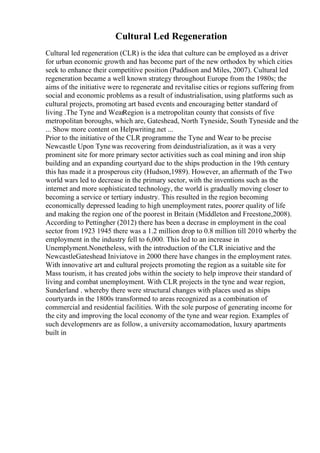 Cultural Led Regeneration
Cultural led regeneration (CLR) is the idea that culture can be employed as a driver
for urban economic growth and has become part of the new orthodox by which cities
seek to enhance their competitive position (Paddison and Miles, 2007). Cultural led
regeneration became a well known strategy throughout Europe from the 1980s; the
aims of the initiative were to regenerate and revitalise cities or regions suffering from
social and economic problems as a result of industrialisation, using platforms such as
cultural projects, promoting art based events and encouraging better standard of
living .The Tyne and WearRegion is a metropolitan county that consists of five
metropolitan boroughs, which are, Gateshead, North Tyneside, South Tyneside and the
... Show more content on Helpwriting.net ...
Prior to the initiative of the CLR programme the Tyne and Wear to be precise
Newcastle Upon Tynewas recovering from deindustrialization, as it was a very
prominent site for more primary sector activities such as coal mining and iron ship
building and an expanding courtyard due to the ships production in the 19th century
this has made it a prosperous city (Hudson,1989). However, an aftermath of the Two
world wars led to decrease in the primary sector, with the inventions such as the
internet and more sophisticated technology, the world is gradually moving closer to
becoming a service or tertiary industry. This resulted in the region becoming
economically depressed leading to high unemployment rates, poorer quality of life
and making the region one of the poorest in Britain (Middleton and Freestone,2008).
According to Pettingher (2012) there has been a decrase in employment in the coal
sector from 1923 1945 there was a 1.2 million drop to 0.8 million till 2010 wherby the
employment in the industry fell to 6,000. This led to an increase in
Unemplyment.Nonetheless, with the introduction of the CLR iniciative and the
NewcastleGateshead Iniviatove in 2000 there have changes in the employment rates.
With innovative art and cultural projects promoting the region as a suitable site for
Mass tourism, it has created jobs within the society to help improve their standard of
living and combat unemployment. With CLR projects in the tyne and wear region,
Sunderland . whereby there were structural changes with places used as ships
courtyards in the 1800s transformed to areas recognized as a combination of
commercial and residential facilities. With the sole purpose of generating income for
the city and improving the local economy of the tyne and wear region. Examples of
such developmenrs are as follow, a university accomamodation, luxury apartments
built in
 