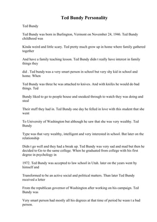 Ted Bundy Personality
Ted Bundy
Ted Bundy was born in Burlington, Vermont on November 24, 1946. Ted Bundy
childhood was
Kinda weird and little scary. Ted pretty much grow up in home where family gathered
together
And have a family teaching lesson. Ted Bundy didn t really have interest in family
things they
did . Ted bundywas a very smart person in school but very shy kid in school and
home. When
Ted Bundy was three he was attached to knives. And with knifes he would do bad
things. Ted
Bundy liked to go to people house and sneaked through to watch they was doing and
steal
Their stuff they had in. Ted Bundy one day he felled in love with this student that she
went
To University of Washington but although he saw that she was very wealthy. Ted
Bundy
Type was that very wealthy, intelligent and very interested in school. But later on the
relationship
Didn t go well and they had a break up. Ted Bundy was very sad and mad but then he
decided to Go to the same college. When he graduated from college with his first
degree in psychology in
1972. Ted Bundy was accepted to law school in Utah. later on the years went by
himself and
Transformed to be an active social and political matters. Than later Ted Bundy
received a letter
From the republican governor of Washington after working on his campaign. Ted
Bundy was
Very smart person had mostly all his degrees at that time of period he wasn t a bad
person.
 