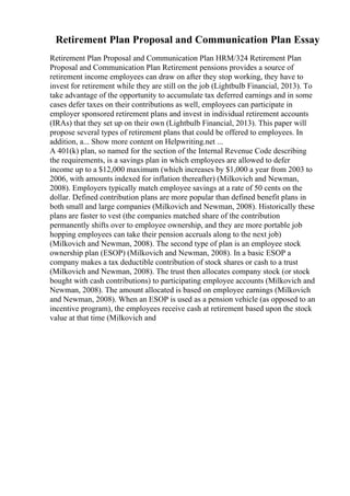 Retirement Plan Proposal and Communication Plan Essay
Retirement Plan Proposal and Communication Plan HRM/324 Retirement Plan
Proposal and Communication Plan Retirement pensions provides a source of
retirement income employees can draw on after they stop working, they have to
invest for retirement while they are still on the job (Lightbulb Financial, 2013). To
take advantage of the opportunity to accumulate tax deferred earnings and in some
cases defer taxes on their contributions as well, employees can participate in
employer sponsored retirement plans and invest in individual retirement accounts
(IRAs) that they set up on their own (Lightbulb Financial, 2013). This paper will
propose several types of retirement plans that could be offered to employees. In
addition, a... Show more content on Helpwriting.net ...
A 401(k) plan, so named for the section of the Internal Revenue Code describing
the requirements, is a savings plan in which employees are allowed to defer
income up to a $12,000 maximum (which increases by $1,000 a year from 2003 to
2006, with amounts indexed for inflation thereafter) (Milkovich and Newman,
2008). Employers typically match employee savings at a rate of 50 cents on the
dollar. Defined contribution plans are more popular than defined benefit plans in
both small and large companies (Milkovich and Newman, 2008). Historically these
plans are faster to vest (the companies matched share of the contribution
permanently shifts over to employee ownership, and they are more portable job
hopping employees can take their pension accruals along to the next job)
(Milkovich and Newman, 2008). The second type of plan is an employee stock
ownership plan (ESOP) (Milkovich and Newman, 2008). In a basic ESOP a
company makes a tax deductible contribution of stock shares or cash to a trust
(Milkovich and Newman, 2008). The trust then allocates company stock (or stock
bought with cash contributions) to participating employee accounts (Milkovich and
Newman, 2008). The amount allocated is based on employee earnings (Milkovich
and Newman, 2008). When an ESOP is used as a pension vehicle (as opposed to an
incentive program), the employees receive cash at retirement based upon the stock
value at that time (Milkovich and
 