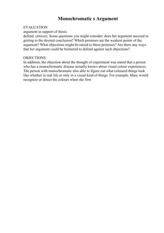 Monochromatic s Argument
EVALUATION
argument in support of thesis
defend, criticize, Some questions you might consider: does her argument succeed in
getting to the desired conclusion? Which premises are the weakest points of the
argument? What objections might be raised to these premises? Are there any ways
that her argument could be bolstered to defend against such objections?
OBJECTIONS
In addition, the objection about the thought of experiment was stated that a person
who has a monochromatic disease actually knows about visual colour experiences.
The person with monochromatic also able to figure out what coloured things look
like whether in real life or only in a visual kind of things. For example, Mary would
recognize or detect the colours when she first
 