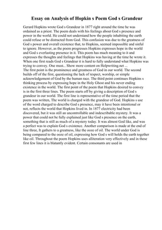 Essay on Analysis of Hopkin s Poem God s Grandeur
Gerard Hopkins wrote God s Grandeur in 1877 right around the time he was
ordained as a priest. The poem deals with his feelings about God s presence and
power in the world. He could not understand how the people inhabiting the earth
could refuse or be distracted from God. This confusion was due to the greatness of
God s power and overall existence that, to Hopkins, seemed impossible and sinful
to ignore. However, as the poem progresses Hopkins expresses hope in the world
and God s everlasting presence in it. This poem has much meaning to it and
expresses the thoughts and feelings that Hopkins was having at the time he wrote it.
When one first reads God s Grandeur it is hard to fully understand what Hopkins was
trying to convey. One must... Show more content on Helpwriting.net ...
The first point is the prominence and greatness of God in our world. The second
builds off of the first, questioning the lack of respect, worship, or simple
acknowledgement of God by the human race. The third point continues Hopkins s
thinking process by expressing hope in the Holy Ghost and his never ending
existence in the world. The first point of the poem that Hopkins desired to convey
is in the first three lines. The poem starts off by giving a description of God s
grandeur in our world. The first line is representative of the time period that the
poem was written, The world is charged with the grandeur of God. Hopkins s use
of the word charged to describe God s presence, may it have been intentional or
not, reflects the world that Hopkins lived in. In 1877 electricity had been
discovered, but it was still an uncontrollable and indescribable mystery. It was a
power that could not be fully explained just like God s presence on the earth,
something that is still as much of a mystery today. It was almost God like, and was
a perfect was to explain God s existence. Another comparison is made at the end of
line three, It gathers to a greatness, like the ooze of oil. The world under God is
being compared to the ooze of oil, expressing how God s will holds the earth together
like oil. Throughout the poem Hopkins uses alliteration very effectively and in these
first few lines it is blatantly evident. Certain consonants are used in
 