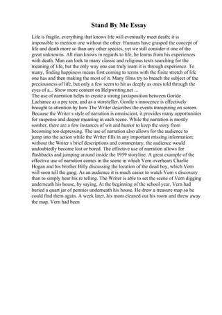 Stand By Me Essay
Life is fragile, everything that knows life will eventually meet death; it is
impossible to mention one without the other. Humans have grasped the concept of
life and death more so than any other species, yet we still consider it one of the
great unknowns. All man knows in regards to life, he learns from his experiences
with death. Man can look to many classic and religious texts searching for the
meaning of life, but the only way one can truly learn it is through experience. To
many, finding happiness means first coming to terms with the finite stretch of life
one has and then making the most of it. Many films try to breach the subject of the
preciousness of life, but only a few seem to hit as deeply as ones told through the
eyes of a... Show more content on Helpwriting.net ...
The use of narration helps to create a strong juxtaposition between Goride
Lachance as a pre teen, and as a storyteller. Gordie s innocence is effectively
brought to attention by how The Writer describes the events transpiring on screen.
Because the Writer s style of narration is omniscient, it provides many opportunities
for suspense and deeper meaning in each scene. While the narration is mostly
somber, there are a few instances of wit and humor to keep the story from
becoming too depressing. The use of narration also allows for the audience to
jump into the action while the Writer fills in any important missing information;
without the Writer s brief descriptions and commentary, the audience would
undoubtedly become lost or bored. The effective use of narration allows for
flashbacks and jumping around inside the 1959 storyline. A great example of the
effective use of narration comes in the scene in which Vern overhears Charlie
Hogan and his brother Billy discussing the location of the dead boy, which Vern
will soon tell the gang. As an audience it is much easier to watch Vern s discovery
than to simply hear his re telling. The Writer is able to set the scene of Vern digging
underneath his house, by saying, At the beginning of the school year, Vern had
buried a quart jar of pennies underneath his house. He drew a treasure map so he
could find them again. A week later, his mom cleaned out his room and threw away
the map. Vern had been
 