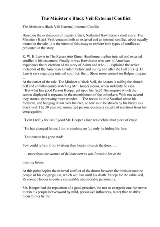 The Minister s Black Veil External Conflict
The Minister s Black Veil External, Internal Conflict
Based on the evaluations of literary critics, Nathaniel Hawthorne s short story, The
Minister s Black Veil, contains both an external and an internal conflict, about equally
treated in the tale. It is the intent of this essay to explore both types of conflict as
presented in the story.
R. W. B. Lewis in The Return into Rime: Hawthorne implies internal and external
conflict in his statement: Finally, it was Hawthorne who saw in American
experience the re creation of the story of Adam and who . . . exploited the active
metaphor of the American as Adam before and during and after the Fall (72). Q. D.
Leavis says regarding internal confllict: the ... Show more content on Helpwriting.net
...
At the outset of the tale, The Minister s Black Veil, the sexton is tolling the church
bell and simultaneously watching Mr. Hooper s door, when suddenly he says,
``But what has good Parson Hooper got upon his face? The surprise which the
sexton displayed is repeated in the astonishment of the onlookers: With one accord
they started, expressing more wonder. . . The reason is this: Swathed about his
forehead, and hanging down over his face, so low as to be shaken by his breath is a
black veil. The 30 year old, unmarried parson receives a variety of reactions from his
congregation:
``I can t really feel as if good Mr. Hooper s face was behind that piece of crape
``He has changed himself into something awful, only by hiding his face
``Our parson has gone mad!
Few could refrain from twisting their heads towards the door. . . .
. . . more than one woman of delicate nerves was forced to leave the
meeting house.
At this point begins the external conflict of the drama between the minister and the
people of his congregation, which will last until his death. Except for the sable veil,
Reverend Hooper is quite a compatible and sociable personality:
Mr. Hooper had the reputation of a good preacher, but not an energetic one: he strove
to win his people heavenward by mild, persuasive influences, rather than to drive
them thither by the
 