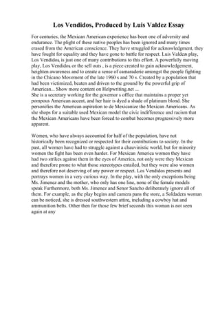 Los Vendidos, Produced by Luis Valdez Essay
For centuries, the Mexican American experience has been one of adversity and
endurance. The plight of these native peoples has been ignored and many times
erased from the American conscience. They have struggled for acknowledgment, they
have fought for equality and they have gone to battle for respect. Luis Valdezs play,
Los Vendidos, is just one of many contributions to this effort. A powerfully moving
play, Los Vendidos, or the sell outs , is a piece created to gain acknowledgement,
heighten awareness and to create a sense of camaraderie amongst the people fighting
in the Chicano Movement of the late 1960 s and 70 s. Created by a population that
had been victimized, beaten and driven to the ground by the powerful grip of
American... Show more content on Helpwriting.net ...
She is a secretary working for the governor s office that maintains a proper yet
pompous American accent, and her hair is dyed a shade of platinum blond. She
personifies the American aspiration to de Mexicanize the Mexican Americans. As
she shops for a suitable used Mexican model the civic indifference and racism that
the Mexican Americans have been forced to combat becomes progressively more
apparent.
Women, who have always accounted for half of the population, have not
historically been recognized or respected for their contributions to society. In the
past, all women have had to struggle against a chauvinistic world, but for minority
women the fight has been even harder. For Mexican America women they have
had two strikes against them in the eyes of America, not only were they Mexican
and therefore prone to what those stereotypes entailed, but they were also women
and therefore not deserving of any power or respect. Los Vendidos presents and
portrays women in a very curious way. In the play, with the only exceptions being
Ms. Jimenez and the mother, who only has one line, none of the female models
speak Furthermore, both Ms. Jimenez and Senor Sancho deliberately ignore all of
them. For example, as the play begins and camera pans the store, a Soldadera woman
can be noticed, she is dressed southwestern attire, including a cowboy hat and
ammunition belts. Other then for those few brief seconds this woman is not seen
again at any
 