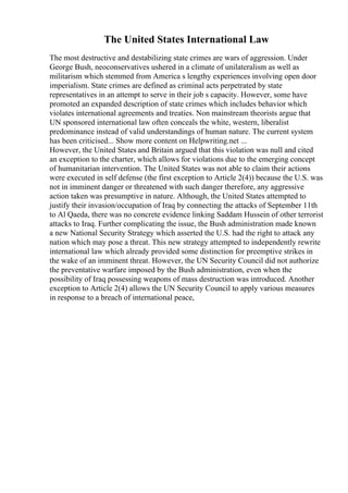 The United States International Law
The most destructive and destabilizing state crimes are wars of aggression. Under
George Bush, neoconservatives ushered in a climate of unilateralism as well as
militarism which stemmed from America s lengthy experiences involving open door
imperialism. State crimes are defined as criminal acts perpetrated by state
representatives in an attempt to serve in their job s capacity. However, some have
promoted an expanded description of state crimes which includes behavior which
violates international agreements and treaties. Non mainstream theorists argue that
UN sponsored international law often conceals the white, western, liberalist
predominance instead of valid understandings of human nature. The current system
has been criticised... Show more content on Helpwriting.net ...
However, the United States and Britain argued that this violation was null and cited
an exception to the charter, which allows for violations due to the emerging concept
of humanitarian intervention. The United States was not able to claim their actions
were executed in self defense (the first exception to Article 2(4)) because the U.S. was
not in imminent danger or threatened with such danger therefore, any aggressive
action taken was presumptive in nature. Although, the United States attempted to
justify their invasion/occupation of Iraq by connecting the attacks of September 11th
to Al Qaeda, there was no concrete evidence linking Saddam Hussein of other terrorist
attacks to Iraq. Further complicating the issue, the Bush administration made known
a new National Security Strategy which asserted the U.S. had the right to attack any
nation which may pose a threat. This new strategy attempted to independently rewrite
international law which already provided some distinction for preemptive strikes in
the wake of an imminent threat. However, the UN Security Council did not authorize
the preventative warfare imposed by the Bush administration, even when the
possibility of Iraq possessing weapons of mass destruction was introduced. Another
exception to Article 2(4) allows the UN Security Council to apply various measures
in response to a breach of international peace,
 