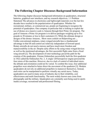 The Following Chapter Discusses Background Information
The following chapter discusses background information on quadcopters, structural
batteries, graphical user interfaces, and my research objectives. 1.1 Problem
Statement The advances in electronics and lightweight materials over the last few
decades have resulted in the popularization of quadcopters. Whether for
recreational, military, or commercial use, people are beginning to recognize the
potential of quadcopters. One company in particular that is looking to exploit the
use of drones on a massive scale is Amazon through their Prime Air program. The
goal of Amazon s Prime Air program is to deliver packages weighing up to five
pounds in 30 minutes or less to their customers [1]. While the ultimate design or
designs of the drones Amazon... Show more content on Helpwriting.net ...
Unlike conventional airplanes, rotary winged aircrafts have a fundamental
advantage in that lift and control are relatively independent of forward speed.
Rotary aircrafts do not need a runway and have much more freedom and
maneuverability in the air. Despite early efforts to fly using rotary winged devices
as well as the mentioned advantages, the first successful flight came from a fixed
wing aircraft [2]. The development of rotor technology paved the path for the
creation of the quadcopter. Etienne Oehmichen successfully built the first quadrotor
in 1922 called the Oehmichen No. 2. A single 120 horsepower engine powered the
four rotors of this machine. However, due to a lack of control of individual rotors,
the altitude and orientation could not be varied. To combat this issue, four additional
propellers were attached to better direct the movement of the quadrotor [3]. Modern
quadcopters do not rely on additional propellers to maneuver themselves. Instead,
each rotor can be manipulated to perform virtually any aerial move. Today,
quadcopters are used in many areas of industry due to their reliability, cost
effectiveness and multi functionality. The most widely known uses come from
photography and the military. Quadcopters are constantly seen being used in sports
media coverage, recreational and professional filming,
 