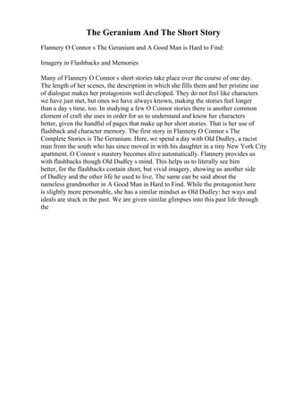 The Geranium And The Short Story
Flannery O Connor s The Geranium and A Good Man is Hard to Find:
Imagery in Flashbacks and Memories
Many of Flannery O Connor s short stories take place over the course of one day.
The length of her scenes, the description in which she fills them and her pristine use
of dialogue makes her protagonists well developed. They do not feel like characters
we have just met, but ones we have always known, making the stories feel longer
than a day s time, too. In studying a few O Connor stories there is another common
element of craft she uses in order for us to understand and know her characters
better, given the handful of pages that make up her short stories. That is her use of
flashback and character memory. The first story in Flannery O Connor s The
Complete Stories is The Geranium. Here, we spend a day with Old Dudley, a racist
man from the south who has since moved in with his daughter in a tiny New York City
apartment. O Connor s mastery becomes alive automatically. Flannery provides us
with flashbacks though Old Dudley s mind. This helps us to literally see him
better, for the flashbacks contain short, but vivid imagery, showing us another side
of Dudley and the other life he used to live. The same can be said about the
nameless grandmother in A Good Man in Hard to Find. While the protagonist here
is slightly more personable, she has a similar mindset as Old Dudley: her ways and
ideals are stuck in the past. We are given similar glimpses into this past life through
the
 