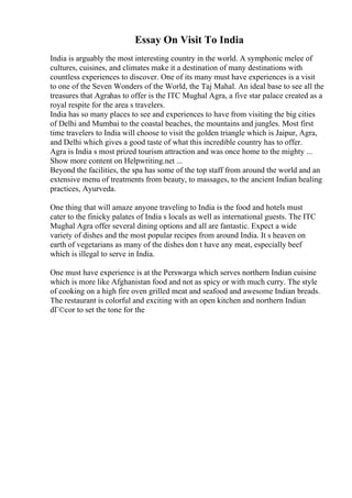 Essay On Visit To India
India is arguably the most interesting country in the world. A symphonic melee of
cultures, cuisines, and climates make it a destination of many destinations with
countless experiences to discover. One of its many must have experiences is a visit
to one of the Seven Wonders of the World, the Taj Mahal. An ideal base to see all the
treasures that Agrahas to offer is the ITC Mughal Agra, a five star palace created as a
royal respite for the area s travelers.
India has so many places to see and experiences to have from visiting the big cities
of Delhi and Mumbai to the coastal beaches, the mountains and jungles. Most first
time travelers to India will choose to visit the golden triangle which is Jaipur, Agra,
and Delhi which gives a good taste of what this incredible country has to offer.
Agra is India s most prized tourism attraction and was once home to the mighty ...
Show more content on Helpwriting.net ...
Beyond the facilities, the spa has some of the top staff from around the world and an
extensive menu of treatments from beauty, to massages, to the ancient Indian healing
practices, Ayurveda.
One thing that will amaze anyone traveling to India is the food and hotels must
cater to the finicky palates of India s locals as well as international guests. The ITC
Mughal Agra offer several dining options and all are fantastic. Expect a wide
variety of dishes and the most popular recipes from around India. It s heaven on
earth of vegetarians as many of the dishes don t have any meat, especially beef
which is illegal to serve in India.
One must have experience is at the Perswarga which serves northern Indian cuisine
which is more like Afghanistan food and not as spicy or with much curry. The style
of cooking on a high fire oven grilled meat and seafood and awesome Indian breads.
The restaurant is colorful and exciting with an open kitchen and northern Indian
dГ©cor to set the tone for the
 