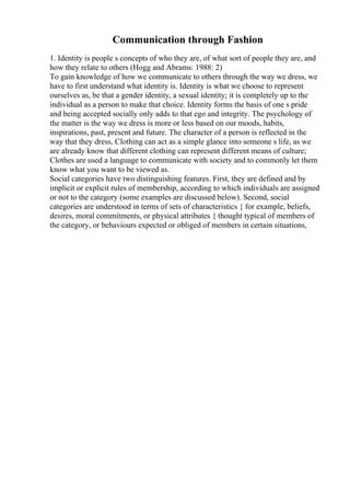 Communication through Fashion
1. Identity is people s concepts of who they are, of what sort of people they are, and
how they relate to others (Hogg and Abrams: 1988: 2)
To gain knowledge of how we communicate to others through the way we dress, we
have to first understand what identity is. Identity is what we choose to represent
ourselves as, be that a gender identity, a sexual identity; it is completely up to the
individual as a person to make that choice. Identity forms the basis of one s pride
and being accepted socially only adds to that ego and integrity. The psychology of
the matter is the way we dress is more or less based on our moods, habits,
inspirations, past, present and future. The character of a person is reflected in the
way that they dress, Clothing can act as a simple glance into someone s life, as we
are already know that different clothing can represent different means of culture;
Clothes are used a language to communicate with society and to commonly let them
know what you want to be viewed as.
Social categories have two distinguishing features. First, they are defined and by
implicit or explicit rules of membership, according to which individuals are assigned
or not to the category (some examples are discussed below). Second, social
categories are understood in terms of sets of characteristics { for example, beliefs,
desires, moral commitments, or physical attributes { thought typical of members of
the category, or behaviours expected or obliged of members in certain situations,
 