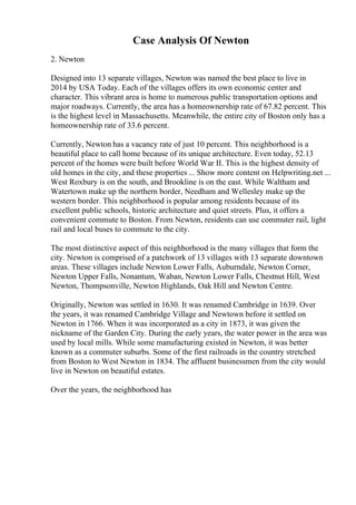 Case Analysis Of Newton
2. Newton
Designed into 13 separate villages, Newton was named the best place to live in
2014 by USA Today. Each of the villages offers its own economic center and
character. This vibrant area is home to numerous public transportation options and
major roadways. Currently, the area has a homeownership rate of 67.82 percent. This
is the highest level in Massachusetts. Meanwhile, the entire city of Boston only has a
homeownership rate of 33.6 percent.
Currently, Newton has a vacancy rate of just 10 percent. This neighborhood is a
beautiful place to call home because of its unique architecture. Even today, 52.13
percent of the homes were built before World War II. This is the highest density of
old homes in the city, and these properties ... Show more content on Helpwriting.net ...
West Roxbury is on the south, and Brookline is on the east. While Waltham and
Watertown make up the northern border, Needham and Wellesley make up the
western border. This neighborhood is popular among residents because of its
excellent public schools, historic architecture and quiet streets. Plus, it offers a
convenient commute to Boston. From Newton, residents can use commuter rail, light
rail and local buses to commute to the city.
The most distinctive aspect of this neighborhood is the many villages that form the
city. Newton is comprised of a patchwork of 13 villages with 13 separate downtown
areas. These villages include Newton Lower Falls, Auburndale, Newton Corner,
Newton Upper Falls, Nonantum, Waban, Newton Lower Falls, Chestnut Hill, West
Newton, Thompsonville, Newton Highlands, Oak Hill and Newton Centre.
Originally, Newton was settled in 1630. It was renamed Cambridge in 1639. Over
the years, it was renamed Cambridge Village and Newtown before it settled on
Newton in 1766. When it was incorporated as a city in 1873, it was given the
nickname of the Garden City. During the early years, the water power in the area was
used by local mills. While some manufacturing existed in Newton, it was better
known as a commuter suburbs. Some of the first railroads in the country stretched
from Boston to West Newton in 1834. The affluent businessmen from the city would
live in Newton on beautiful estates.
Over the years, the neighborhood has
 