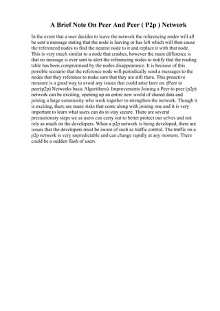 A Brief Note On Peer And Peer ( P2p ) Network
In the event that a user decides to leave the network the referencing nodes will all
be sent a message stating that the node is leaving or has left which will then cause
the referenced nodes to find the nearest node to it and replace it with that node.
This is very much similar to a node that crashes, however the main difference is
that no message is ever sent to alert the referencing nodes to notify that the routing
table has been compromised by the nodes disappearance. It is because of this
possible scenario that the reference node will periodically send a messages to the
nodes that they reference to make sure that they are still there. This proactive
measure is a good way to avoid any issues that could arise later on. (Peer to
peer(p2p) Networks basic Algorithms). Improvements Joining a Peer to peer (p2p)
network can be exciting, opening up an entire new world of shared data and
joining a large community who work together to strengthen the network. Though it
is exciting, there are many risks that come along with joining one and it is very
important to learn what users can do to stay secure. There are several
precautionary steps we as users can carry out to better protect our selves and not
rely as much on the developers. When a p2p network is being developed, there are
issues that the developers must be aware of such as traffic control. The traffic on a
p2p network is very unpredictable and can change rapidly at any moment. There
could be a sudden flash of users
 