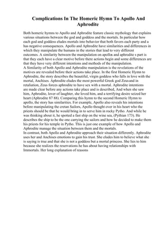 Complications In The Homeric Hymn To Apollo And
Aphrodite
Both homeric hymns to Apollo and Aphrodite feature classic mythology that explains
various situations between the god and goddess and the mortals. In particular how
each god and goddess eludes mortals into behavior that both favors each party and a
has negative consequences. Apollo and Aphrodite have similarities and differences in
which they manipulate the humans in the stories that lead to very different
outcomes. A similarity between the manipulation on apollos and aphrodite s part is
that they each have a clear motive before there actions begin and some differences are
that they have very different intentions and methods of the manipulation.
A Similarity of both Apollo and Aphrodite manipulation is the revelations of the
motives are revealed before their actions take place. In the first Homeric Hymn to
Aphrodite, the story describes the beautiful, virgin goddess who falls in love with the
mortal, Anchises. Aphrodite eludes the most powerful Greek god Zeusand in
retaliation, Zeus forces aphrodite to have sex with a mortal. Aphrodite intentions
are made clear before any actions take place and is described, And when she saw
him, Aphrodite, lover of laughter, she loved him, and a terrifying desire seized her
heart (Aphrodite 87 88). Comparing this hymn to the second Homeric Hymn to
apollo, the story has similarities. For example, Apollo also reveals his intentions
before manipulating the cretan Sailors, Apollo thought over in his heart who the
priests should be that he would bring in to serve him in rocky Pytho. And while he
was thinking about it, he spotted a fast ship on the wine sea, (Pythian 173). He
describes the ship to be the one carrying the sailors and how he decided to make them
his priests for his temple in Pytho. This is just one example of how Apollo and
Aphrodite manage the situation between them and the mortals.
In contrast, both Apollo and Aphrodite approach their situation differently. Aphrodite
uses her and Anchises emotions to gain his trust. She eludes him to believe what she
is saying is true and that she is not a goddess but a mortal princess. She lies to him
because she realizes the reservations he has about having relationships with
Immortals. Her long explanation of reasons
 