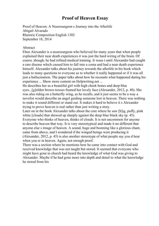 Proof of Heaven Essay
Proof of Heaven: A Neurosurgeon s Journey into the Afterlife
Abigail Alvarado
Rhetoric Composition English 1302
September 18, 2014
Abstract
Eben Alexander is a neurosurgeon who believed for many years that when people
explained their near death experiences it was just the hard wiring of the brain. Of
course ,though, he had refined medical training. It wasn t until Alexander had caught
a rare disease which caused him to fall into a coma and had a near death experience
himself. Alexander talks about his journey towards the afterlife in his book which
leads to many questions to everyone as to whether it really happened or if it was all
just a hallucination. The paper talks about how he recounts what happened during his
experience ... Show more content on Helpwriting.net ...
He describes her as a beautiful girl with high cheek bones and deep blue
eyes...[g]olden brown tresses framed her lovely face (Alexander, 2012, p. 40). She
was also riding on a butterfly wing, as he recalls, and it just seems to be a way a
novelist would describe an angel guiding someone lost in heaven. There was nothing
to make it sound different or stand out. It makes it hard to believe it s Alexander
trying to prove heaven is real rather than just writing a story.
Later on in the book Alexander talks about the core where he saw [b]ig, puffy, pink
white [clouds] that showed up sharply against the deep blue black sky (p. 45).
Everyone who thinks of heaven, thinks of clouds. It is not uncommon for anyone
to describe heaven that way. It is very stereotypical and made it no different that
anyone else s image of heaven. A sound, huge and booming like a glorious chant,
came from above, and I wondered if the winged beings were producing it
(Alexander, 2012, p. 45) is also another stereotype of what people say you d hear
when you re in heaven. Again, not enough proof.
There was a section where he mentions how he came into contact with God and
received knowledge that was not taught but stored. It seemed that everyone who
might have gone to church had heard the knowledge of what God was giving to
Alexander. Maybe if he had gone more into depth and detail to what the knowledge
he stored from his
 