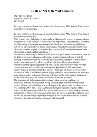 To Be or Not to Be Well Educated
ENG 101 D23 LUO
Professor Desiree B. Sholes
11/12/2012
To be or not to be well educated: A Narrative Response to Alfie Kohn s What does it
mean to be well educated?
To be or not to be well educated: A Narrative Response to Alfie Kohn s What does it
mean to be well educated?
Alfie Kohn s essay What does it mean to be well educated? begins on a personal note
using his wife as an example to substantiate his hypothesis. Encountering Alisa at the
very beginning of the essay was indeed a refreshing way to initiate thought into a
subject not often considered. Today not everyone ponders the real relevance behind
education nor does anyone contemplate just how much of education is needed to be ...
Show more content on Helpwriting.net ...
Nevertheless, something is imbibed. Education in a good school does seem to show in
the kind of person you become and whether anything is remembered or not the
molding influence is indelible. Secondly good education when put to use is much
handier when compared to a lower grade of education. Kohn s question of
consensus set me rapidly agreeing with him. Levels of education do vary between
countries, states, and even the past and present. What is well educated in one
country may not be up to standard in another (2003, par. 9). Today a person with a
doctorate in India is well respected and highly valued in his/her country but when the
same person wishes to teach in America or Britain he/she must acquire a teaching
certification as most of the time local credentials are not accepted.
The next stage of Kohn s reasoning involved ruling out what might not be
considered as being well educated. Being well educated does not depend on the
number of hours spent in class, how well prepared for a career one is, test scores, or
rote learning (2003, pars. 12 15). Although intelligent students do get good test
scores this does not happen all of the time as there are several smart students who do
not seem to perform well. Also, and in this as in the previous point I completely agree
with Kohn, memorizing everything that is just a click away on the internet does not
necessarily translate into being considered well educated.
 