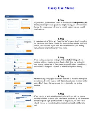 Essay Ese Meme
1. Step
To get started, you must first create an account on site HelpWriting.net.
The registration process is quick and simple, taking just a few moments.
During this process, you will need to provide a password and a valid
email address.
2. Step
In order to create a "Write My Paper For Me" request, simply complete
the 10-minute order form. Provide the necessary instructions, preferred
sources, and deadline. If you want the writer to imitate your writing
style, attach a sample of your previous work.
3. Step
When seeking assignment writing help fromHelpWriting.net, our
platform utilizes a bidding system. Review bids from our writers for
your request, choose one of them based on qualifications, order history,
and feedback, then place a deposit to start the assignment writing.
4. Step
After receiving your paper, take a few moments to ensure it meets your
expectations. If you're pleased with the result, authorize payment for the
writer. Don't forget that we provide free revisions for our writing
services.
5. Step
When you opt to write an assignment online with us, you can request
multiple revisions to ensure your satisfaction. We stand by our promise to
provide original, high-quality content - if plagiarized, we offer a full
refund. Choose us confidently, knowing that your needs will be fully
met.
Essay Ese Meme Essay Ese Meme
 