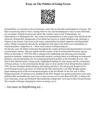 Essay on The Politics of Going Green
Sustainability, as it pertains to the environment, seems like an idea that would appeal to everyone. The
idea of conserving what we have, reusing what we can, and developing new ways to more efficiently
use our planet s limited recourses just seems like common sense to me. Unfortunately, our
representatives in Washington D.C. have used environmentalism as a way to gain votes and divide the
electorate. Responsible management of our planet has become as widely debated as gay marriage or
religion in the schools. Like most social issues, sustainability has ardent supporters and determined
critics. Global warming has become the spotlight for both sides of the battle over sustainability in
American politics. Supporters of ... Show more content on Helpwriting.net ...
On that day some 20 million Americans throughout the country held peaceful demonstrations favoring
environmental reforms. The year ended with the creation of the Environmental Protection Agency
(EPA) on December 2, 1970.The EPA is charged with establishing and enforcing environmental
protection standards, conducting environmental research, assisting others in combating environmental
pollution, and recommending new environmental protection policies to the President (Lewis). The
short Carter administration s energy policy highlighted funding for solar energy and the continuation
of Nixon policies. As the environmental decade came to close and the Carter administration ended in
1981, the new President shifted attention and funding elsewhere. The left praised Reagan for his
environmental record as governor of California but after entering the oval office Reagan quickly
began undoing much of the environmental progress of the last decade. In his first year in office
Reagan proposed a 25 percent cut in funding for the EPA. Reagan was quoted saying trees cause more
pollution than automobiles do, and if you ve seen one tree you ve seen them all (Little). I, along with
most Americans, easily get frustrated when politicians change their views just so they will get elected.
The example of Reagan changing his stance on energy use to
... Get more on HelpWriting.net ...
 