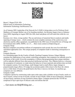 Issues in Information Technology
Brent C. Dugan IT101 AT6
Ethical issues in Information Technology
Information Technology And Resource Use
As of Autumn 2003, leadership of the Network for E (N4E) is being taken over by Professor Scott
Matthews of Carnegie Mellon, one of its founding members. Jon Koomey began a leave of absence
from LBNL beginning in August 2003 (his LBL email and phone will still reach him while he s on
leave).
Koomey et al., Sorry, wrong number: The use and misuse of numerical facts in analysis and media
reporting of energy issues. , which contains the most complete summary of the controversy over
electricity used by office equipment, was published in the 2002 issue of Annual Review of Energy and
Environment (also LBNL 50499). vol. 27,. ... Show more content on Helpwriting.net ...
Uniquely Cheap
Because computers can perform millions of computations each second, the cost of an individual
calculation approaches zero. This unique property of computers leads to interesting consequences in
ethics.
Uniquely Discrete
In a stimulating paper On the Cruelty of Really Teaching Computer Science, Edsger Dijkstra
examines the implications of one central, controlling assumption: that computers are radically novel in
the history of the world. Given this assumption, it follows that programming these unique machines
will be radically different from other practical intellectual activities. This, Dijkstra believes, is because
the assumption of continuity we make about the behavior of most materials and artifacts does not hold
for computer systems. For most things, small changes lead to small effects, larger changes to
proportionately larger effects. If I nudge the accelerator pedal a little closer to the floor, the vehicle
moves a little faster. If I press the pedal hard to the floor, it moves a lot faster. As machines go,
computers are very different.
Uniquely Coded
Computers operate by constructing codes upon codes upon codes cylinders on top of tracks, tracks on
top of sectors, sectors on top of records, records on top of fields, fields on top of characters, characters
on top of bytes, and bytes on top of primitive binary digits. Computer protocols like TCP/IP are
comprised of layer upon layer of obscure code conventions that tell
... Get more on HelpWriting.net ...
 