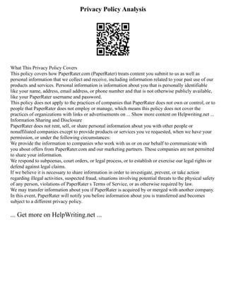 Privacy Policy Analysis
What This Privacy Policy Covers
This policy covers how PaperRater.com (PaperRater) treats content you submit to us as well as
personal information that we collect and receive, including information related to your past use of our
products and services. Personal information is information about you that is personally identifiable
like your name, address, email address, or phone number and that is not otherwise publicly available,
like your PaperRater username and password.
This policy does not apply to the practices of companies that PaperRater does not own or control, or to
people that PaperRater does not employ or manage, which means this policy does not cover the
practices of organizations with links or advertisements on ... Show more content on Helpwriting.net ...
Information Sharing and Disclosure
PaperRater does not rent, sell, or share personal information about you with other people or
nonaffiliated companies except to provide products or services you ve requested, when we have your
permission, or under the following circumstances:
We provide the information to companies who work with us or on our behalf to communicate with
you about offers from PaperRater.com and our marketing partners. These companies are not permitted
to share your information.
We respond to subpoenas, court orders, or legal process, or to establish or exercise our legal rights or
defend against legal claims.
If we believe it is necessary to share information in order to investigate, prevent, or take action
regarding illegal activities, suspected fraud, situations involving potential threats to the physical safety
of any person, violations of PaperRater s Terms of Service, or as otherwise required by law.
We may transfer information about you if PaperRater is acquired by or merged with another company.
In this event, PaperRater will notify you before information about you is transferred and becomes
subject to a different privacy policy.
... Get more on HelpWriting.net ...
 