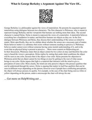 What Is George Berkeley s Argument Against The View Of...
George Berkeley is a philosopher against the views of materialism. He presents his argument against
materialism using dialogues between two characters. The first character is Philonous, who is meant to
represent George Berkeley and his viewpoints that humans see nothing more than ideas. The second
character is named Hylas. Hylas is meant to represent the views of a materialist. A materialist believes
everything has a foundation in matter, and therefore humans see objects as they are. In the first
dialogue between Philonous and Hylas, they discuss their understanding of the senses as related to
matter. More specifically, they are in a debate about whether the senses are a necessary part of matter.
Hylas believes matter is a substance that exists without someone needing to perceive it. Philonous
believes matter cannot exist without someone having some mental understanding of it, and in the
event that no physical being is present to perceive ... Show more content on Helpwriting.net ...
In their discussion, Philonous states that an object cannot be two colors at once and therefore the color
seen is based the viewer s perception. Hylas replies by stating that under ideal conditions the object
will be seen as one color, because that is the object s true color. Hylas presents his objection to
Philonous point that an object cannot be two things at once by getting to the root of what causes
beings to see color. Hylas argues that light is a material that interacts with the mind to give a
perception of some color. More clearly, the mind can only perceive objects who possess qualities that
can be understood through the senses. Hylas is arguing that matter in itself has qualities that can be
seen in different ways depending on the person, however even if people have conflicting perceptions,
the object will always possess its quality. For example, in the case of the chair being seen as white or
yellow depending on the person, under a microscope the chair will always be one
... Get more on HelpWriting.net ...
 