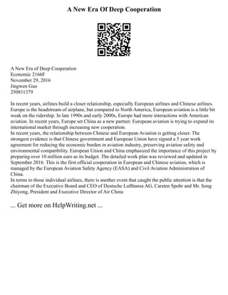A New Era Of Deep Cooperation
A New Era of Deep Cooperation
Economic 2166F
November 29, 2016
Jingwen Guo
250811379
In recent years, airlines build a closer relationship, especially European airlines and Chinese airlines.
Europe is the headstream of airplane, but compared to North America, European aviation is a little bit
weak on the ridership. In late 1990s and early 2000s, Europe had more interactions with American
aviation. In recent years, Europe set China as a new partner. European aviation is trying to expand its
international market through increasing new cooperation.
In recent years, the relationship between Chinese and European Aviation is getting closer. The
strongest evidence is that Chinese government and European Union have signed a 5 year work
agreement for reducing the economic burden in aviation industry, preserving aviation safety and
environmental compatibility. European Union and China emphasized the importance of this project by
preparing over 10 million euro as its budget. The detailed work plan was reviewed and updated in
September 2016. This is the first official cooperation in European and Chinese aviation, which is
managed by the European Aviation Safety Agency (EASA) and Civil Aviation Administration of
China.
In terms to those individual airlines, there is another event that caught the public attention is that the
chairman of the Executive Board and CEO of Deutsche Lufthansa AG, Carsten Spohr and Mr. Song
Zhiyong, President and Executive Director of Air China
... Get more on HelpWriting.net ...
 