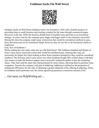 Goldman Sachs On Wall Street
Goldman Sachs on Wall Street Goldman Sachs was founded in 1869 with a humble purpose of
providing loans to small business and creating a market for the loans through commercial paper.
However, in the late 1920s the business drifted from its humble roots and took on an investment
strategy. As years went by, the company grew bigger and bigger until it was extremely successful.
During this time the company made many of decisions that would be considered unethical or gray ,
these decisions may not be considered illegal, however, they are not fair to the businesses clients or
employees.
Gray Ares of Goldman s
While reading the case study, what was up with Wall Street? The Goldman Standard and Shades of
Gray I came across numerous actions that would be considered gray, meaning they may not
necessarily be illegal, but when looking at them from a business perspective they could be considered
unethical. The first gray area I came across was when Goldman bought 90% of their shares with their
own money to make the business appear more successful, leading the public to buy the remaining
shares. They then sold the share they had purchased for more money, allowing them to purchase more
companies. Second, the company took part in laddering; laddering is defined as the promotion of
inflated pre IPO prices for the sake of obtaining a greater allotment of the offering (Laddering, 2016) .
In Goldman Sachs particular case the clients agreed top purchases a numerous amount of the
... Get more on HelpWriting.net ...
 