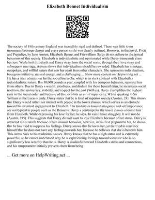 Elizabeth Bennet Individualism
The society of 18th century England was incredibly rigid and defined. There was little to no
movement between classes and every person s role was clearly outlined. However, in the novel, Pride
and Prejudice, by Jane Austen, Elizabeth Bennet and Fitzwilliam Darcy do not adhere to the typical
behaviors of this society. Elizabeth is individualistic and opinionated while Darcy transcends class
barriers. While both Elizabeth and Darcy stray from the social norm, through their love story and
subsequent marriage, Austen shows that individualism should be rewarded. Elizabeth has a unique,
outspoken, and willful nature that sets her apart from other characters. She represents individualism,
bourgeois initiative, natural energy, and a challenging ... Show more content on Helpwriting.net ...
He has a deep admiration for the social hierarchy, which is in stark contrast with Elizabeth s
individualistic nature. His 10,000 pounds a year, coupled with his pompous behavior, separate him
from others. Due to Darcy s wealth, aloofness, and disdain for those beneath him, he incarnates social
tradition, the aristocracy, stability, and respect for the past (Wilkes). Darcy exemplifies the highest
rank in the social order and because of this, exhibits an air of superiority. While speaking to Sir
William at the Lucas s party, Darcy states that he is fond of superior society (Austen, 28). This shows
that Darcy would rather not interact with people in the lower classes, which serves as an obstacle
toward his eventual engagement to Elizabeth. His tendencies toward arrogance and self importance
are not typical to people such as the Bennet s. Darcy s contempt for the lower classes alienate him
from Elizabeth. While expressing his love for her, he says, In vain I have struggled. It will not do
(Austen, 285). This suggests that Darcy did not want to love Elizabeth because of her status. Darcy is
attracted to Elizabeth because of her unusual behavior, however, in his first proposal to her, he shows
that he has tried to suppress his feelings. Darcy knows that he loves her, yet he tried to convince
himself that he does not have any feelings towards her, because he believes that she is beneath him.
This stems back to his traditional values. Darcy knows that he has a high status and is extremely
powerful, so he cannot understand why he is experiencing feelings toward someone who is so
significantly less wealthy than he is. Darcy is disdainful toward Elizabeth s status and connections,
and his temperament initially prevents them from being
... Get more on HelpWriting.net ...
 