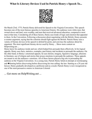What Is Literary Devices Used In Patrick Henry s Speech To...
On March 23rd, 1775, Patrick Henry delivered his Speech to the Virginia Convention. This speech
becomes one of the most famous speeches in American Oratory. His audience were white men, that
owned slaves and land, were wealthy, and men that received advanced education, compared to most
men at that time. Considering all of these factors, Henry uses kinds of logic and emotion that appealed
to them. In the Convention, Following a discussion about negotiating with the British, Henry presents
a counter argument, saying that the colonists should fight against the British. Patrick Henry uses a
variety of literary devices in his speech to defend his point, and convince the audience about his
argument. The most significant literary device used by Henry ... Show more content on
Helpwriting.net ...
Henry knew his audience inside and out, which helped him persuade them effectively. In his logical
appeals, Henry uses facts, statistics, examples, past history and incidents to persuade the audience. On
the other hand, in Henry s emotional appeals, he uses diction, imagery, figurative language, allusions
to literature, use of religion and stories that arouse emotions to persuade the audience. These appeals
are meant to stir the audience s emotions. All of these factors played a big role in persuading the
audience at the Virginia Convention. As a young man, Patrick Henry failed at attempts at storekeeping
and farming before discovering before discovering his true calling: the law. Starting as a 29 year old
lawyer, Henry gradually developed as a politician and as a result, Patrick Henry is now recognized as
one of the most persuasive orators in American Colonial
... Get more on HelpWriting.net ...
 