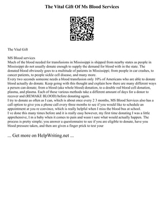 The Vital Gift Of Ms Blood Services
The Vital Gift
MS Blood services
Much of the blood needed for transfusions in Mississippi is shipped from nearby states as people in
Mississippi do not usually donate enough to supply the demand for blood with in the state. The
donated blood obviously goes to a multitude of patients in Mississippi; from people in car crashes, to
cancer patients, to people sickle cell disease, and many more.
Every two seconds someone needs a blood transfusion only 10% of Americans who are able to donate
blood actually do donate. Keep going with this thought and explain how there are many different ways
a person can donate; from a blood (aka whole blood) donation, to a double red blood cell donation,
plasma, and plasma. Each of these various methods take a different amount of days for a donor to
recover and (REMAKE BLOOD) before donating again.
I try to donate as often as I can, which is about once every 2 3 months, MS Blood Services also has a
call option to give you a phone call every three months to see if you would like to schedule an
appointment at you re convince, which is really helpful when I miss the blood bus at school.
I ve done this many times before and it is really easy however, my first time donating I was a little
apprehensive, I m a baby when it comes to pain and wasn t sure what would actually happen. The
process is pretty simple; you answer a questionnaire to see if you are eligible to donate, have you
blood pressure taken, and then are given a finger prick to test your
... Get more on HelpWriting.net ...
 