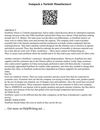 Sompack a Turkish Manufacturer
ABSTRACT
SomPack which is a Turkish manufacturer, had to make a hard decision about its substantial corporate
strategy, because in the mid 1990s SomPack realized that China was a threat. China had been making
inroads into U.S. Market. The main issue was the labor cost differentials, so SomPack tried to set
some ways to reduce labor costs and increase the capacity. The company took a step to product
assembly that is the lipstick mechanism and the mechanism was high volume component that has
multistep process. They had a machine custom designed, but the machine was so sensitive to operate
and defects occurred. Then, they decided to redesign the parts of assembly to decrease material cost,
but it also did not work well. If they would have ... Show more content on Helpwriting.net ...
Thus, it causes some problems about the moulds and to fix they had to pay much more for labor costs.
Another criterion is SomPack`s customers` demand cheap products. Moreover, SomPack loss their
suppliers and the customers due to the Chinese affects in cosmetic market. Lastly, large customers
who could control suppliers in China increasingly preferred to deal with them directly. Customers
increasingly approached SomPack for smaller order quantities, and when they needed to change their
product mix often, so SomPack could not have depended on Chinese suppliers for such products
either.
FACTS
Facts are related to criteria. There are some economic and also social facts that are connected to
economic ones. Economic facts are that the company was trying to reduce labor costs, product quality
by the use of cheaper raw material, use of cheaper costs and machines. Also, the social facts occurred
due to loss of customers. Those customers started to look for new countries to find a new company.
That is, SOMPACK was famous with its quality products and good customer relations, but they had to
decrease costs because of the fact that global crisis and foreign competition had increased.
ACTION PLAN
SomPack`s goal is to be different than the other companies on the base of production`s quality and
service.
SHORT TERM STEPS
SomPack should reduce the costs as much as they can by the use
... Get more on HelpWriting.net ...
 